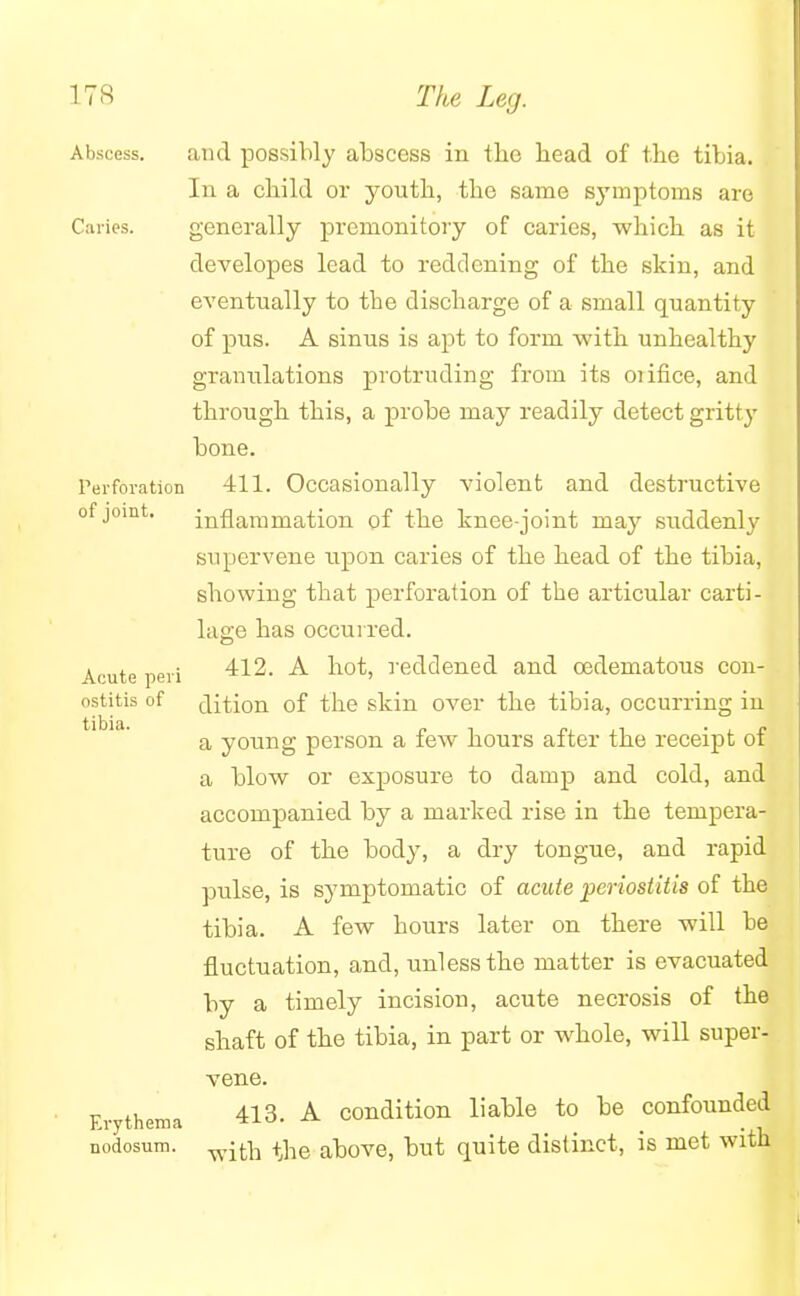 Abscess. and possibly abscess in the head of the tibia. In a child or youth, the same sjTmptoms are Caries. generally premonitory of caries, which as it developes lead to reddening of the skin, and eventually to the discharge of a small quantity of pus. A sinus is apt to form with unhealthy granulations protruding from its oiifice, and through, this, a probe may readily detect gritty bone. Perforation 411. Occasionally violent and destructive of joint. inflammation of the knee-joint may suddenly supervene upon caries of the head of the tibia, showing that perforation of the articular carti- lage has occurred. Acute peri 412. A hot, reddened and oadematous con- ostitis of flition of the skin over the tibia, occurring in a young person a few hours after the receipt of a blow or exposure to damp and cold, and accompanied by a marked rise in the tempera- ture of the body, a dry tongue, and rapid pulse, is symptomatic of acute periostitis of the tibia. A few hours later on there will be fluctuation, and, unless the matter is evacuated by a timely incision, acute necrosis of the shaft of the tibia, in part or whole, will super- vene. Erythema 413- A condition liable to be confounded nodosum. witn +jie above, but quite distinct, is met with