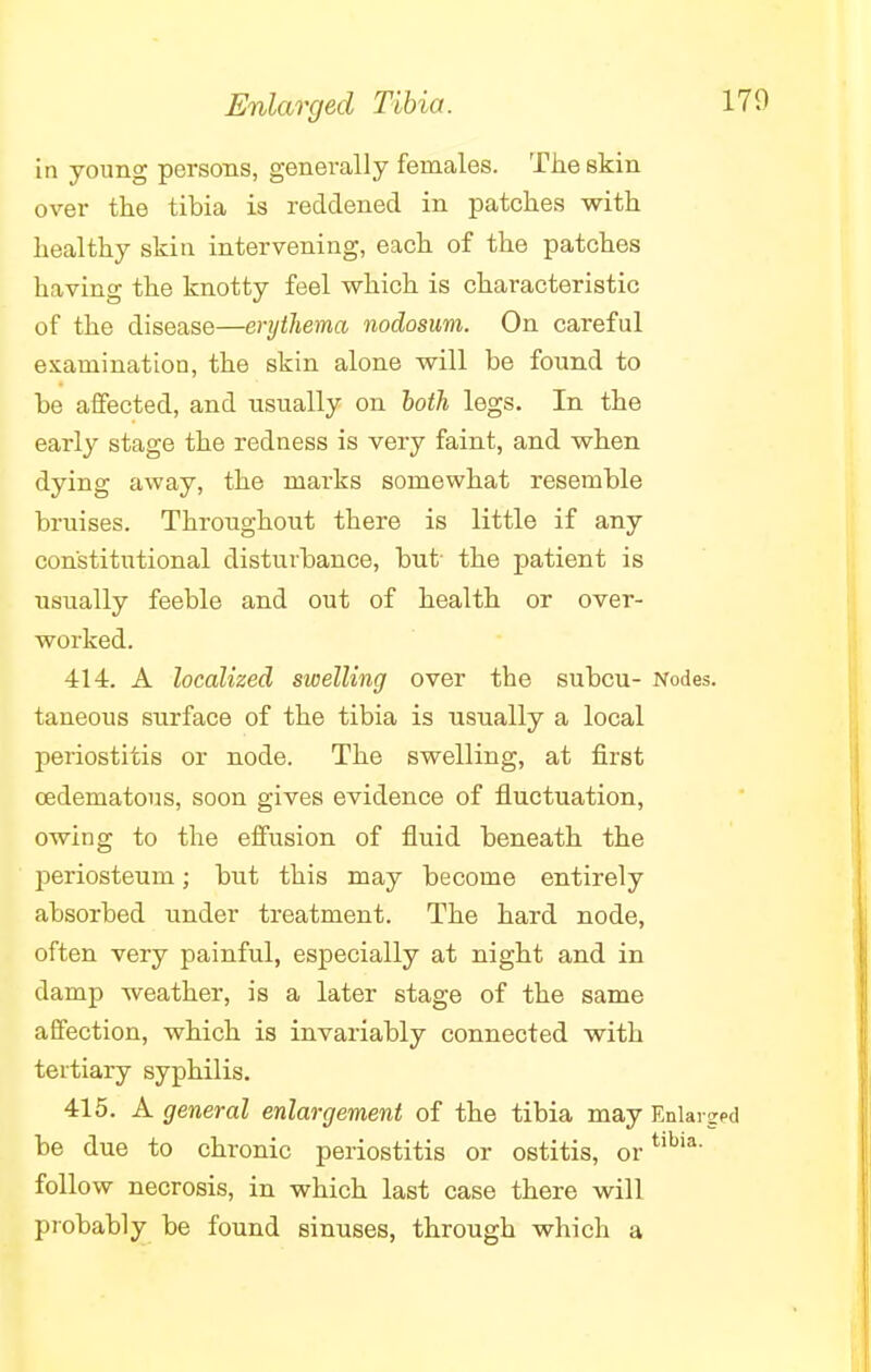 Enlarged Tibia. in young persons, generally females. The skin over the tibia is reddened in patches with healthy skin intervening, each of the patches having the knotty feel which is characteristic of the disease—erythema nodosum. On careful examination, the skin alone will be found to be affected, and usually on both legs. In the early stage the redness is very faint, and when dying away, the marks somewhat resemble bruises. Throughout there is little if any constitutional disturbance, but- the patient is usually feeble and out of health or over- worked. 414. A localized swelling over the subcu- Nodes, taneous surface of the tibia is usually a local periostitis or node. The swelling, at first cedematous, soon gives evidence of fluctuation, owing to the effusion of fluid beneath the periosteum; but this may become entirely absorbed under treatment. The hard node, often very painful, especially at night and in damp weather, is a later stage of the same affection, which is invariably connected with tertiary syphilis. 415. A general enlargement of the tibia may Enlarged be due to chronic periostitis or ostitis, ortibia' follow necrosis, in which last case there will probably be found sinuses, through which a