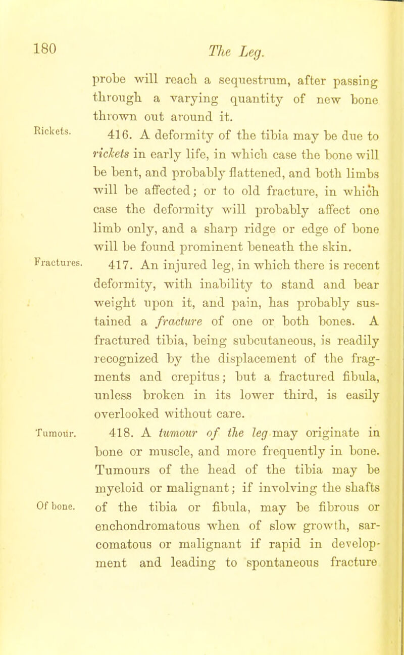 Rickets. Fractures. Tumoui Of bone. probe will reach a sequestrum, after passing through a varying quantity of new bone thrown out around it. 416. A deformity of the tibia may be due to rickets in early life, in which case the bone will be bent, and probably flattened, and both limbs will be affected; or to old fracture, in which case the deformity will probably affect one limb only, and a sharp ridge or edge of bone will be found prominent beneath the skin. 417. An injured leg, in which there is recent deformity, with inability to stand and bear weight upon it, and pain, has probably sus- tained a fracture of one or both bones. A fractured tibia, being subcutaneous, is readily recognized by the displacement of the frag- ments and crepitus; but a fractured fibula, unless broken in its lower third, is easily overlooked without care. 418. A tumour of the leg may originate in bone or muscle, and more frequently in bone. Tumours of the head of the tibia may be myeloid or malignant; if involving the shafts of the tibia or fibula, may be fibrous or enchondromatous when of slow growth, sar- comatous or malignant if rapid in develop- ment and leading to spontaneous fracture