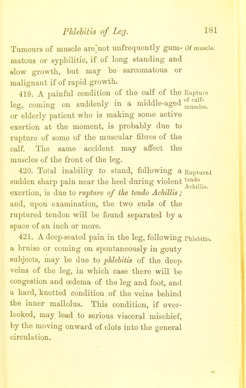 Tumours of muscle are'not unfrequently gum- Of muscle, matous or syphilitic, if of long standing and slow growth, but may be sarcomatous or malignant if of rapid growth. 419. A painful condition of the calf of the Rupture leg, coming on suddenly in a middle-aged ^cles. or elderly patient who is making some active exertion at the moment, is probably clue to rupture of some of the muscular fibres of the calf. The same accident may affect the muscles of the front of the leg. 420. Total inability to stand, following a Ruptured sudden sharp pain near the heel during violent t1e^d° 11 Achillis. exertion, is due to rupture of the tendo Achillis; and, upon examination, the two ends of the ruptured tendon will be found separated by a space of an inch or more. 421. A deep-seated pain in the leg, following Phlebitis, a bruise or coming on spontaneously in gouty subjects, may be due to phlebitis of the deep veins of the leg, in which case there will be congestion and oedema of the leg and foot, and a hard, knotted condition of the veins behind the inner mallolus. This condition, if over- looked, may lead to serious visceral mischief, by the moving onward of clots into the general circulation.