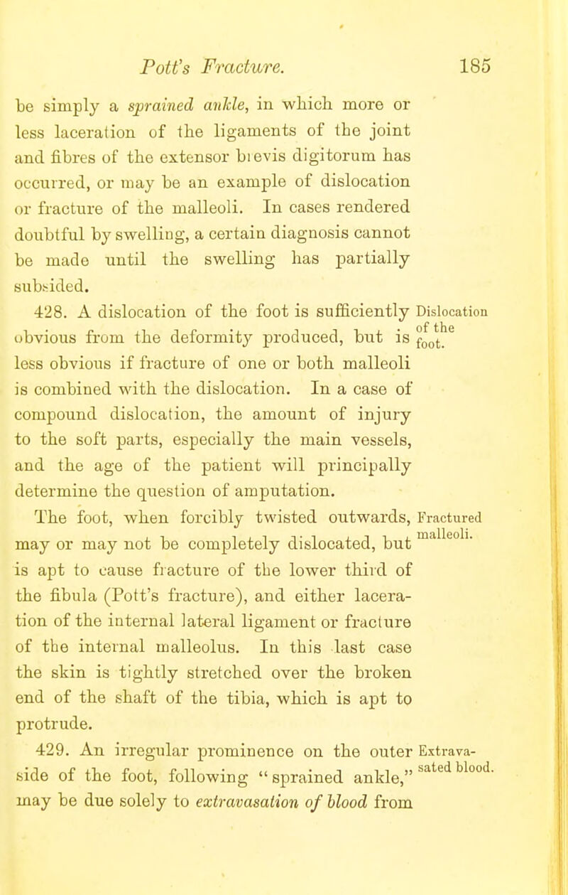 be simply a sprained ankle, in which more or less laceration of the ligaments of the joint and fibres of the extensor bi evis digitorum has occurred, or may be an example of dislocation or fracture of the malleoli. In cases rendered doubtful by swelling, a certain diagnosis cannot be made until the swelling has partially subsided. 428. A dislocation of the foot is sufficiently Dislocation of ths obvious from the deformity produced, but is foot_ less obvious if fracture of one or both malleoli is combined with the dislocation. In a case of compound dislocation, the amount of injury to the soft parts, especially the main vessels, and the age of the patient will principally determine the question of amputation. The foot, when forcibly twisted outwaixls, Fractured may or may not be completely dislocated, but malleoli- is apt to cause fracture of the lower third of the fibula (Pott's fracture), and either lacera- tion of the internal lateral ligament or fracture of the internal malleolus. In this last case the skin is tightly stretched over the broken end of the shaft of the tibia, which is apt to protrude. 429. An irregular prominence on the outer Extrava- side of the foot, following sprained ankle, satedbl°°d' may be due solely to extravasation of blood from