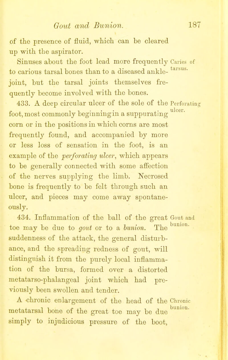 Gout and Bunion. 1ST of the presence of fluid, which can be cleared up with the aspirator. Sinuses about the foot lead more frequently Caries of to carious tarsal bones than to a diseased ankle-taii,Us- joint, but the tarsal joints themselves fre- quently become involved with the bones. 433. A deep circular ulcer of the sole of the Perforating foot,most commonly beginningin a suppurating ulcei- corn or in the positions in which corns are most frequently found, and accompanied by more or less loss of sensation in the foot, is an example of the perforating ulcer, which appears to be generally connected with some affection of the nerves supplying the limb. Necrosed bone is frequently to be felt through such an ulcer, and pieces may come away spontane- ously. 434. Inflammation of the ball of the great Gout and toe may be due to gout or to a bunion. The bunion' suddenness of the attack, the general disturb- ance, and the spreading redness of gout, will distinguish it from the purely local inflamma- tion of the bursa, formed over a distorted metatarso-phalangeal joint which had pre- viously been swollen and tender. A chronic enlargement of the head of the Chronic metatarsal bone of the great toe may be due bunion' simply to injudicious pressure of the boot,