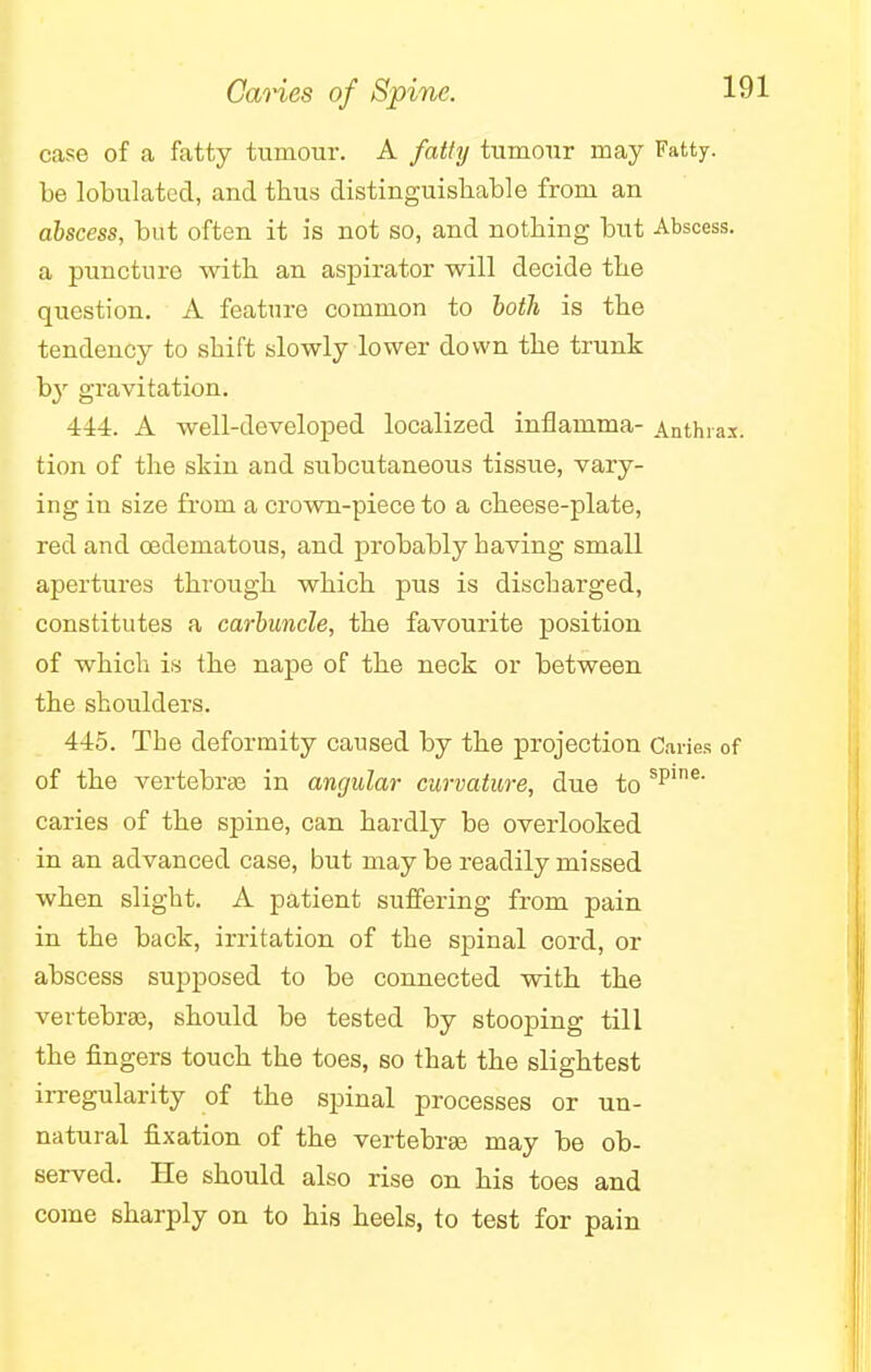 Caries of Spine. case of a fatty tumour. A fatty tumour may Fatty, be lobulated, and thus distinguishable from an abscess, but often it is not so, and nothing but Abscess, a puncture with an aspirator will decide the question. A feature common to both is the tendency to shift slowly lower down the trunk by gravitation. 444. A well-developed localized inflamma- Anthrax, tion of the skin and subcutaneous tissue, vary- ing in size from a crown-piece to a cheese-plate, red and oeclematous, and probably baving small apertures through which pus is discharged, constitutes a carbuncle, the favourite position of which is the nape of the neck or between the shoulders. 445. The deformity caused by the projection Caries of of the vertebrae in angular curvature, due to spine' caries of the spine, can hardly be overlooked in an advanced case, but may be readily missed when slight. A patient suffering from pain in the back, irritation of the spinal cord, or abscess supposed to be connected with the vertebrae, should be tested by stooping till the fingers touch the toes, so that the slightest irregularity of the spinal processes or un- natural fixation of the vertebrae may be ob- served. He should also rise on his toes and come sharply on to his heels, to test for pain