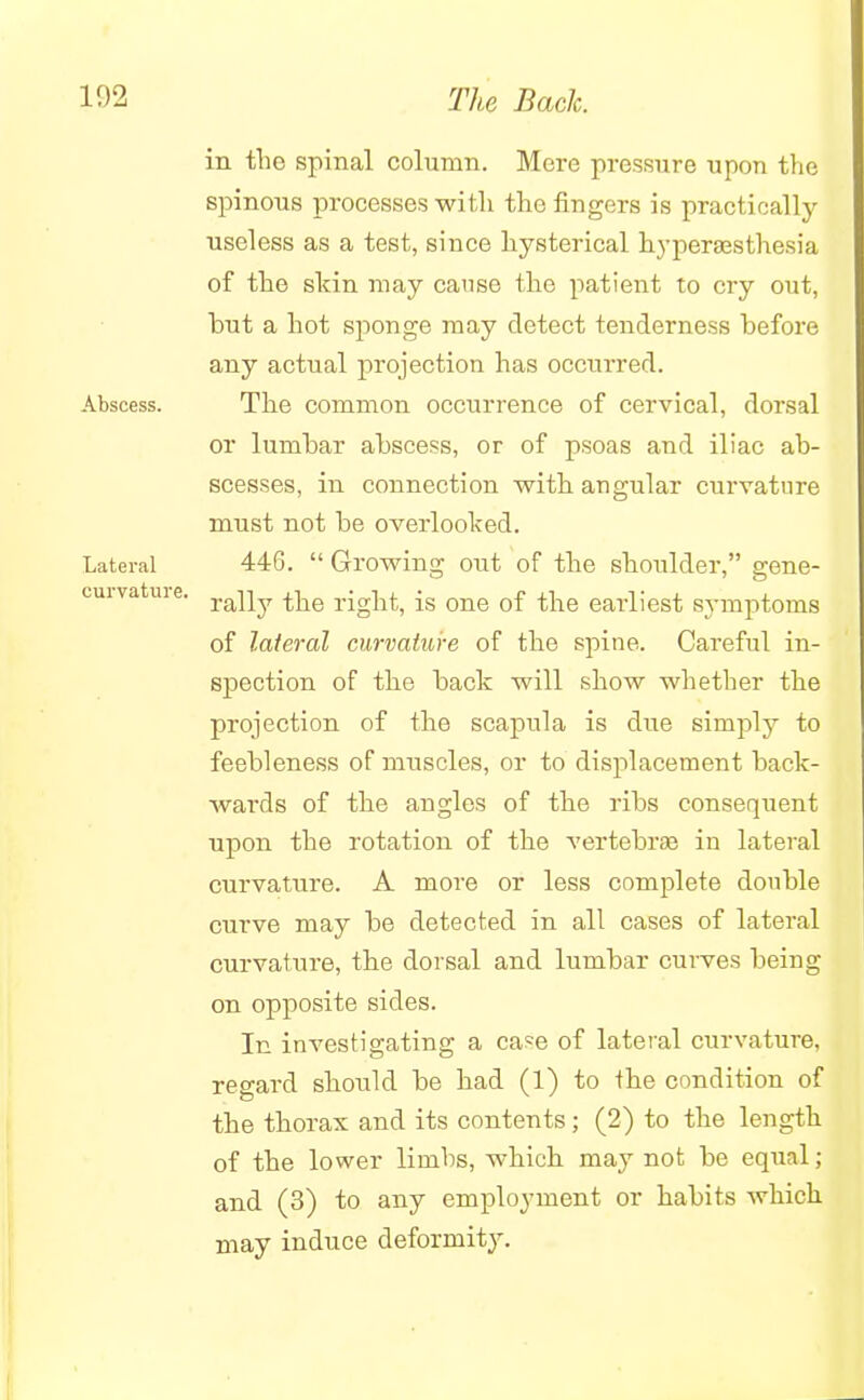 in the spinal column. Mere pressure upou the spinous processes witli the fingers is practically useless as a test, since hysterical hyperesthesia of the skin may cause the patient to cry out, but a hot sponge may detect tenderness before any actual projection has occurred. Abscess. The common occurrence of cervical, dorsal or lumbar abscess, or of psoas and iliac ab- scesses, in connection with angular curvature must not be overlooked. Lateral 446.  Growing out of the shoulder, gene- cuiva uie. ra]iy right, is one of the earliest symptoms of lateral curvature of the spine. Careful in- spection of the back will show whether the projection of the scapula is due simply to feebleness of muscles, or to displacement back- wards of the angles of the ribs consequent upon the rotation of the vertebras in lateral curvature. A more or less complete double curve may be detected in all cases of lateral curvature, the dorsal and lumbar curves being on opposite sides. In investigating a case of lateral curvature, regard should be had (1) to the condition of the thorax and its contents; (2) to the length of the lower limhs, which may not be equal; and (3) to any employment or habits which may induce deformity.