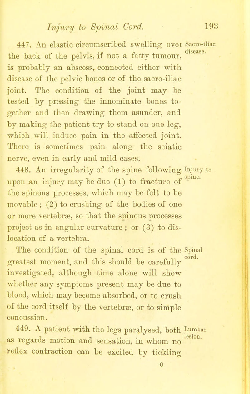 447. An elastic circumscribed swelling over Sacro-iliac CLXS6AS6 the back of the pelvis, if not a fatty tumour, is probably an abscess,, connected either with disease of the pelvic bones or of the sacro-iliac joint. The condition of the joint may be tested by pressing the innominate bones to- gether and then drawing them asunder, and by making the patient try to stand on one leg, which will induce pain in the affected joint. There is sometimes pain along the sciatic nerve, even in early and mild cases. 448. An irregularity of the spine following Injury to upon an injury may be due (1) to fracture of Spme- the spinous processes, which may be felt to be movable; (2) to crushing of the bodies of one or more vertebra?, so that the spinous processes project as in angular curvature; or (3) to dis- location of a vertebra. The condition of the spinal cord is of the Spinal greatest moment, and this should be carefully C01 investigated, although time alone will show whether any symptoms present may be due to blood, which may become absorbed, or to crush of the cord itself by the vertebrae, or to simple concussion. 449. A patient with the legs paralysed, both Lumbar as regards motion and sensation, in whom no eS'°D' reflex contraction can be excited by tickling 0
