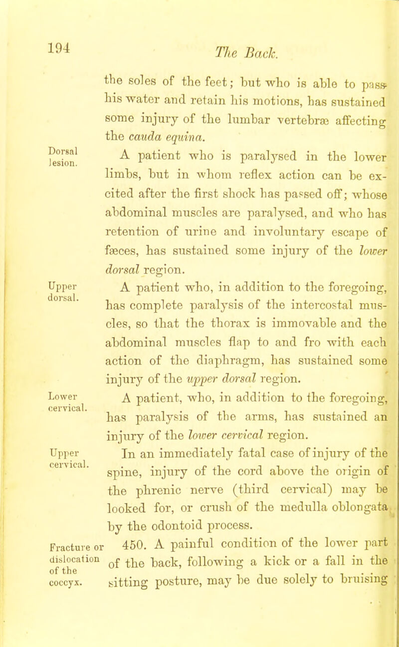 the soles of the feet; but who is able to pass his water and retain his motions, has sustained some injury of the lumbar vertebra? affecting the cauda equina. lesion ^ patient who is paralysed in the lower limbs, but in whom reflex action can be ex- cited after the first shock has parsed off; whose abdominal muscles are paralysed, and who has retention of urine and involuntary escape of faeces, has sustained some injury of the lower dorsal region. Upper A patient who, in addition to the foregoing, has complete paralysis of the intercostal mus- cles, so that the thorax is immovable and the abdominal muscles flap to and fro with each action of the diaphragm, has sustained some injury of the upper dorsal region. Lower A patient, who, in addition to the foregoing, cervical. . . has paralysis of the arms, has sustained an injury of the lower cervical region. Upper In an immediately fatal case of injury of the cervical spine, injury of the cord above the origin of the phrenic nerve (third cervical) may he looked for, or crush of the medulla oblongata by the odontoid process. Fracture or 450. A painful condition of the lower part dislocation Q£ ^Q following a kick or a fall in the of the . . coccyx. sitting posture, may be due solely to bruising