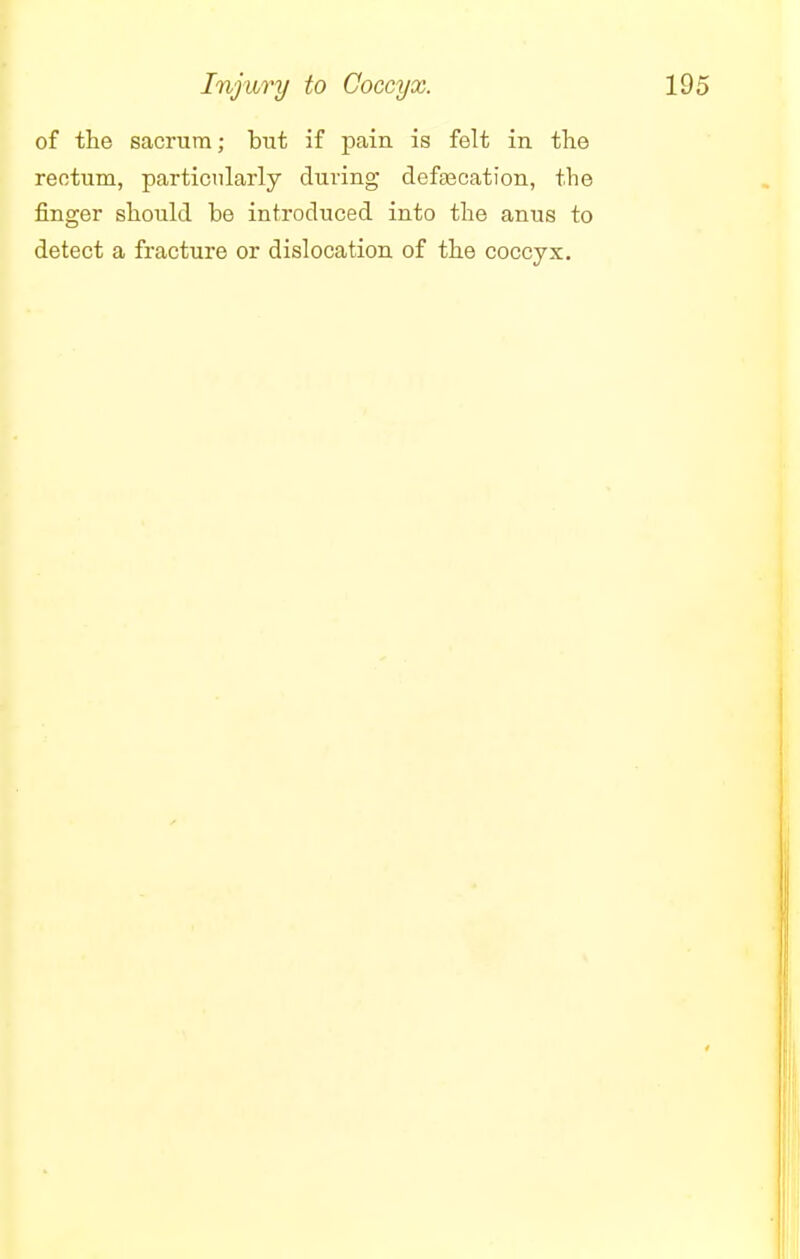 Injury to Coccyx. of the sacrum; but if pain is felt in the rectum, particularly during defecation, the finger should be introduced into the anus to detect a fracture or dislocation of the coccyx.