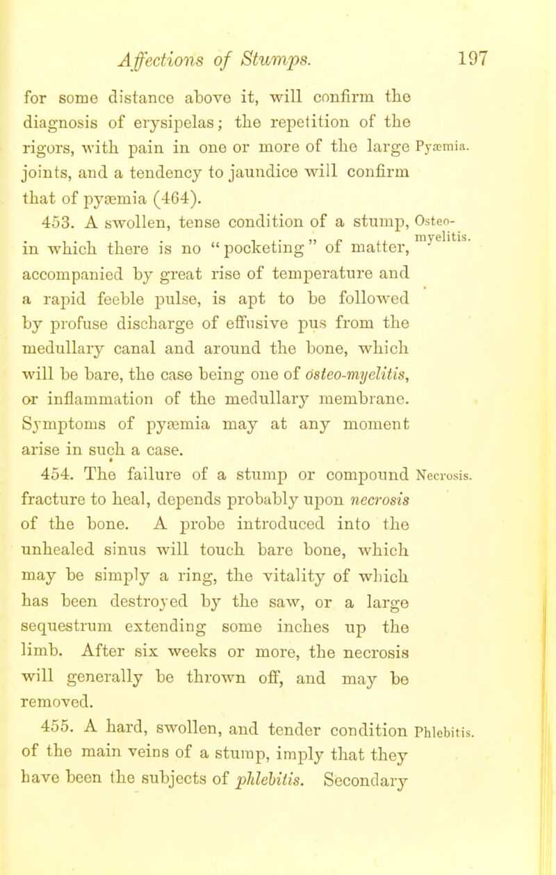 for some distance above it, will confirm the diagnosis of erysipelas; the repetition of the rigors, with pain in one or more of the large Pyaemia, joints, and a tendency to jaundice will confirm that of pyaemia (464). 453. A swollen, tense condition of a stump, Osteo- ' , , . , ,. ,, P ,, myelitis. m which there is no pocketing ot matter, accompanied by great rise of temperature and a rapid feeble pulse, is apt to be followed by profuse discharge of effusive pus from the medullary canal and around the bone, which will be bare, the case being one of osteo-myelitis, or inflammation of the medullary membrane. Symptoms of pyajmia may at any moment arise in such a case. * 454. The failure of a stump or compound Necrosis, fracture to heal, depends probably upon necrosis of the bone. A probe introduced into the unhealed sinus will touch bare bone, which may be simply a ring, the vitality of which has been destroyed by the saw, or a large sequestrum extending some inches up the limb. After six weeks or more, the necrosis will generally be thrown off, and may be removed. 455. A hard, swollen, and tender condition Phlebitis, of the main veins of a stump, imply that they have been the subjects of phlebitis. Secondary