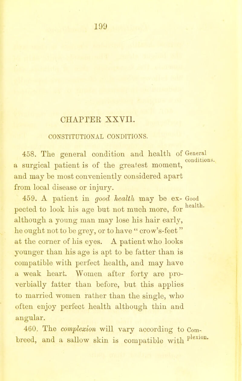 CHAPTER XXVII. CONSTITUTIONAL CONDITIONS. 458. The general condition and health of General , , condition a surgical patient is or the greatest moment, and may be most conveniently considered apart from local disease or injur}7. 459. A patient in good health may be ex- Good pected to look his age but not much more, for health- although a young man may lose his hair early, he ought not to be grey, or to have  crow's-feet at the comer of his eyes. A patient who looks younger than his age is apt to be fatter than is compatible with perfect health, and may have a weak heart. Women after forty are pro- verbially fatter than before, but this applies to married women rather than the single, who often enjoy perfect health although thin and angular. 460. The complexion will vary according to Com- breed, and a sallow skin is compatible with Plexion-