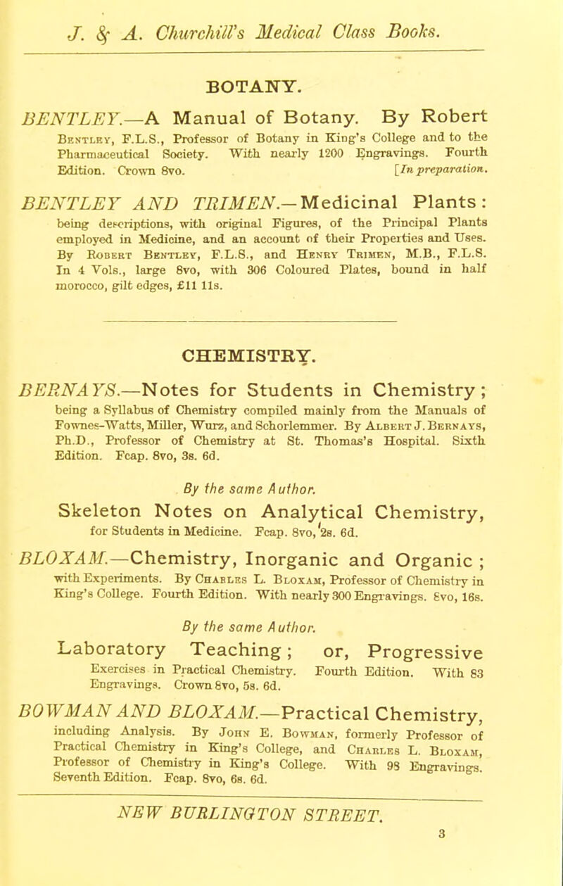 BOTANY. BENTLEY.—A Manual of Botany. By Robert Bentley, F.L.S., Professor of Botany in King's College and to the Pharmaceutical Society. With nearly 1200 Engravings. Fourth Edition. Crown 8vo. [I/i preparation. BENTLEY AND TRIMEN.— Medicinal Plants: being descriptions, with original Figures, of the Principal Plants employed in Medicine, and an account of their Properties and Uses. By Robert Bentley, F.L.8., and Henry Trimen, M.B., F.L.8. In 4 Vols., large 8vo, with 306 Coloured Plates, bound in half morocco, gilt edges, £11 Us. CHEMISTRY. BERN A YS.—Notes for Students in Chemistry; being a Syllabus of Chemistry compiled mainly from the Manuals of Fownes-Watts, Miller, Wurz, and Schorlemmer. By Albert J. Bernays, Ph.D., Professor of Chemistry at St. Thomas's Hospital. Sixth Edition. Fcap. 8vo, 3s. 6d. By the same Author. Skeleton Notes on Analytical Chemistry, for Students in Medicine. Fcap. 8vo,'2s. 6d. BLOXAM — Chemistry, Inorganic and Organic ; with Experiments. By Chables L. Bloxam, Professor of Chemistry in King's College. Fourth Edition. With nearly 300 Engravings. Svo, 16s. By the same Author. Laboratory Teaching; or, Progressive Exercises in Practical Chemistry. Fourth Edition. With 83 Engravings. Crown Svo, 5s. 6d. BOWMAN AND BLOXAM.—Practical Chemistry, including Analysis. By John E. Bowman, formerly Professor of Practical Chemistry in King's College, and Charles L. Bloxam, Professor of Chemistry in King's College. With 9S Engraving. Seventh Edition. Fcap. 8vo, 6s. 6d. NEW BURLINGTON STREET.