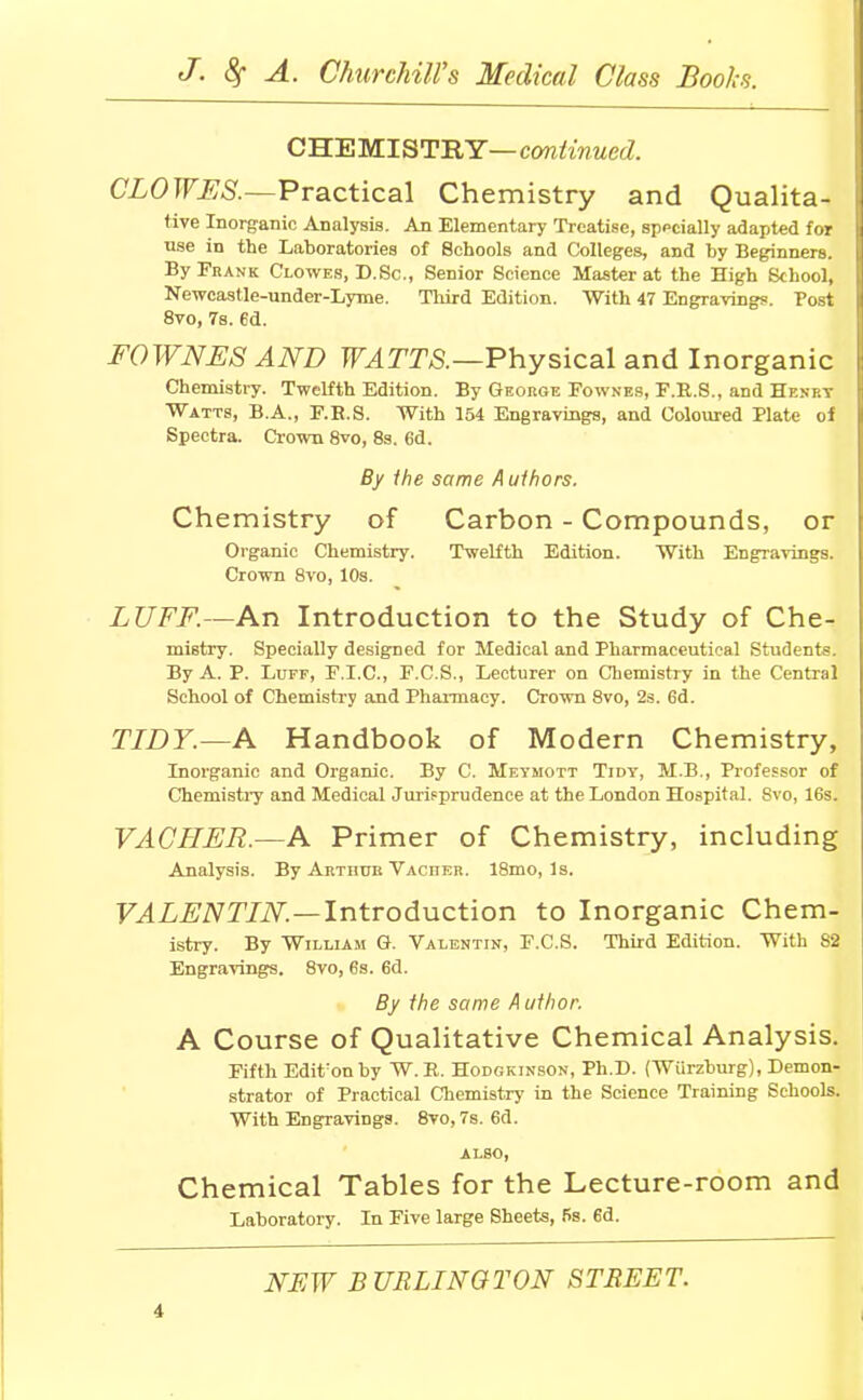 CHEMISTRY—continued. CLO WES.—Practical Chemistry and Qualita- tive Inorganic Analysis. An Elementary Treatise, sppcially adapted for use in the Laboratories of Schools and Colleges, and by Beginners. By Frank Clowes, D.Sc., Senior Science Master at the High School, Newcastle-under-Lyme. Third Edition. With 47 Engravings. Post 8vo, 7s. 6d. FOWNES AND WATTS.—Physical and Inorganic Chemistry. Twelfth Edition. By George Fownes, F.E.S., and Henry Watts, B.A., F.B.S. With 154 Engravings, and Coloured Plate of Spectra. Crown 8vo, 8s. 6d. By the same A uihors. Chemistry of Carbon - Compounds, or Organic Chemistry. Twelfth Edition. With Engravings. Crown 8vo, 10s. LUFF.—An Introduction to the Study of Che- mistry. Specially designed for Medical and Pharmaceutical Students. By A. P. Luff, F.I.C., F.C.S., Lecturer on Chemistry in the Central School of Chemistry and Pharmacy. Crown 8vo, 2s. 6d. TIDY.—A Handbook of Modern Chemistry, Inorganic and Organic. By C. Meymott Tidy, M.B., Professor of Chemistry and Medical Jurisprudence at the London Hospital. Svo, 16s. VACHER.—A Primer of Chemistry, including Analysis. By Arthur Vaciier. 18mo, Is. VALENTIN.—Introduction to Inorganic Chem- istry. By William G. Valentin, F.C.S. Third Edition. With 82 Engravings. 8vo, 6s. 6d. By the same A uthor. A Course of Qualitative Chemical Analysis. Fifth Edit:onby W.R. Hodgkinson, Ph.D. (Wiirzburg), Demon- strator of Practical Chemistry in the Science Training Schools. With Engravings. 8vo, 7s. 6d. ALSO, Chemical Tables for the Lecture-room and Laboratory- Iu Five large Sheets, 5s. 6d. NEW BURLINGTON STREET.