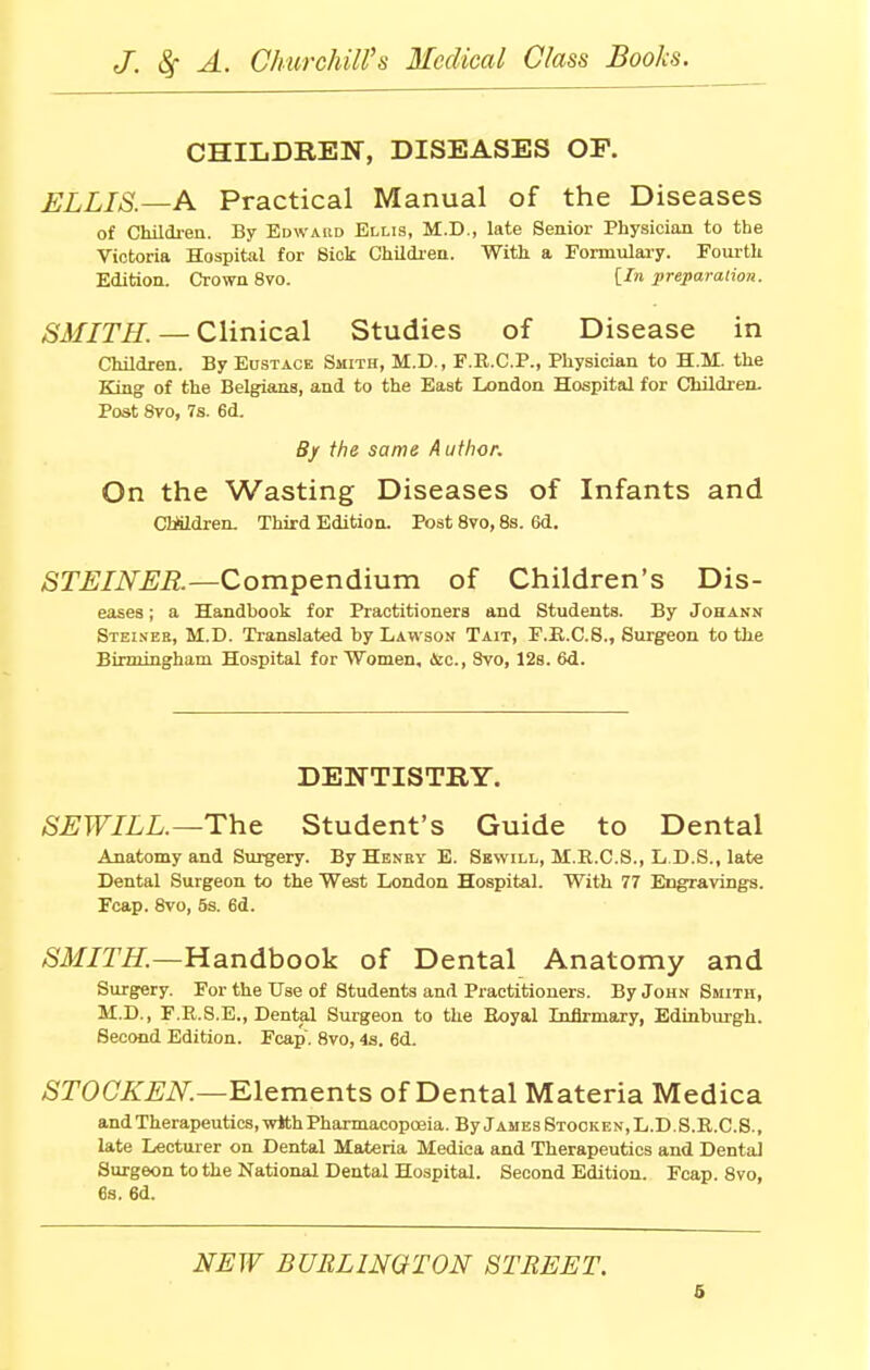 CHILDREN, DISEASES OP. ELLIS—A Practical Manual of the Diseases of Children. By Edward Ellis, M.D., late Senior Physician to the Victoria Hospital for Sick Children. With a Formulary. Fourth Edition. Crown 8vo. [In preparation. SMITH. — Clinical Studies of Disease in Children. By Eustace Smith, M.D., F.R.C.P., Physician to H.M. the King of the Belgians, and to the East London Hospital for Children. Post 8vo, 7s. 6d. By the same Author. On the Wasting Diseases of Infants and CMldren. Third Edition. Post 8vo, 8s. 6d. STEINER—Compendium of Children's Dis- eases ; a Handbook for Practitioners and Students. By Johann Steiseb, M.D. Translated by Lawson Tait, F.B.C.S., Surgeon to the Birmingham Hospital for Women, &c, 8vo, 12s. 6d. DENTISTRY. SEWILL.—The Student's Guide to Dental Anatomy and Surgery. By Henry E. Sewill, M.R.C.S., L D.S., late Dental Surgeon to the West London Hospital. With 77 Engravings. Fcap. 8vo, 5s. 6d. SMITH.—Handbook of Dental Anatomy and Surgery. For the Use of Students and Practitioners. By John Smith, M.D., F.R.8.E., Dental Surgeon to the Royal Infirmary, Edinburgh. Second Edition. Fcap. 8vo, 4s. 6d. STOCKEN.—Elements of Dental Materia Medica and Therapeutics, with Pharmacopoeia. By James Stooken.L.D.S.R.C.S., late Lecturer on Dental Materia Medica and Therapeutics and Dental Surgeon to the National Dental Hospital. Second Edition. Fcap. 8vo, 6s. 6d. NEW BURLINGTON STREET.