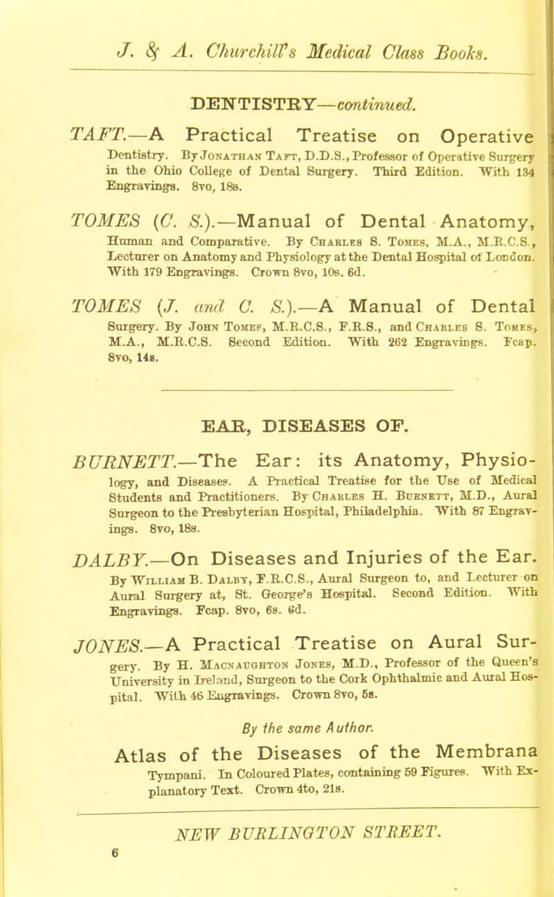 DENTISTRY—continued. TAFT.—A Practical Treatise on Operative Dentistry. By Jonathan Taft, D.D.S., Professor of Operative Surgery in the Ohio College of Dental Surgery. Third Edition. With 134 Engravings. 8vo, 18b. TOMES (C. A).—Manual of Dental Anatomy, Human and Comparative. By Charles 8. Tomes, M.A., M.B.C.8., Lecturer on Anatomy and Physiology at the Dental Hospital of London. With 179 Engravings. Crown 8vo, 10s. 6d. TOMES (J. and C. S.).—A Manual of Dental Surgery. By John Tomep, M.R.C.S., F.R.S., and Charles 8. Tomes, M.A., M.E.CS. Second Edition. With 262 Engravings. Fcap. 8vo, 14s. EAR, DISEASES OF. BURNETT.—The Ear: its Anatomy, Physio- logy, and Diseases. A Practical Treatise for the Use of Medical 8tudents and Practitioners. By Charles H. Burnett, M.D., Aural Snrgeon to the Presbyterian Hospital, Philadelphia. With 87 Engrav- ings. 8vo, 18s. DALBY.—On Diseases and Injuries of the Ear. By William B. Dalbv, F.R.C.S., Aural Surgeon to, and Lecturer on Aural Surgery at, St. George's Hospital. Second Edition. With Engravings. Fcap. 8vo, 6s. Sd. JONES.—A Practical Treatise on Aural Sur- gery. By H. Hacnaughton Jones, M.D., Professor of the Queen's University in Ireland, Snrgeon to the Cork Ophthalmic and Aural Hos- pital. With 46 Engravings. Crovm 8vo, 6b. By the same Author. Atlas of the Diseases of the Membrana Tympani. Ln Coloured Plates, containing 59 Figures. With Ex- planatory Text. Crown 4to, 21s. NEW BURLINGTON STREET.