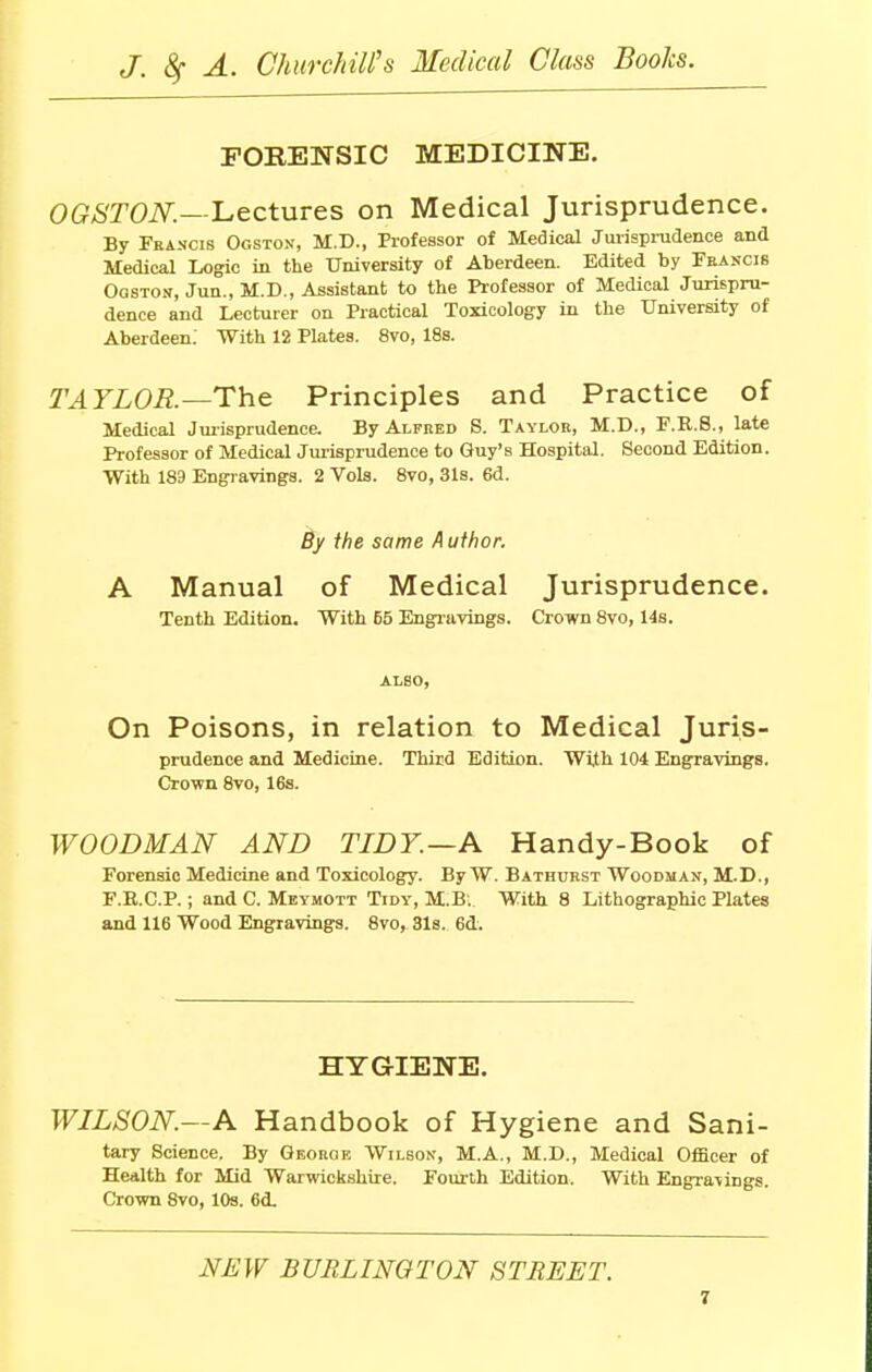 FORENSIC MEDICINE. OGSTON—Lectures on Medical Jurisprudence. By Francis Ogston, M.D., Professor of Medical Jurisprudence and Medical Logic in the University of Aberdeen. Edited by Francis Ogston, Jun., M.D., Assistant to the Professor of Medical Jurispru- dence and Lecturer on Practical Toxicology in the University of Aberdeen.' With 12 Plates. 8vo, 18s. TAYLOR.—The Principles and Practice of Medical Jurisprudence. By Alfred S. Taylor, M.D., F.R.S., late Professor of Medical Jurisprudence to Guy's Hospital. Second Edition. With 189 Engravings. 2 Vols. 8vo, 31s. 6d. By the same Author. A Manual of Medical Jurisprudence. Tenth Edition. With 65 Engravings. Crown 8vo, 14s. ALSO, On Poisons, in relation to Medical Juris- prudence and Medicine. Third Edition. With 104 Engravings. Crown 8vo, 16s. WOODMAN AND TIDY.—A Handy-Book of Forensic Medicine and Toxicology. By W. Bathurst Woodman, M.D., F.R.C.P.; and C. Meymott Tidy, M.B.. With 8 Lithographic Plates and 116 Wood Engravings. 8vo, 31s. 6d. HYGIENE. WILSON—A Handbook of Hygiene and Sani- tary Science. By Georoe Wilson, M.A., M.D., Medical Officer of Health for Mid Warwickshire. Fourth Edition. With Engravings. Crown 8vo, 10s. 6d. NEW BURLINGTON STREET.