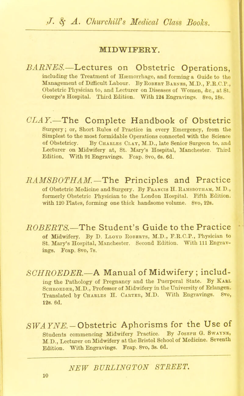 MIDWIFERY. BARNES.—Lectures on Obstetric Operations, including the Treatment of Hieinorrhage, and forming a Guide to the Management of Difficult Labour. By Rodekt Barnes, M.D., F.E.I 1' , Obstetric Physician to, and Lecturer on Diseases of Women, <fcc, at St. George's Hospital. Third Edition. With 124 Engravings. 8vo, ies. CLAY.—The Complete Handbook of Obstetric Surgery; or, Short Rules of Practice in every Emergency, from the Simplest to the most formidable Operations connected with the Science of Obstetricy. By Charles Clay, M.D., late Senior Surgeon to, and Lecturer on Midwifery at, St. Mary's Hospital, Manchester. Third Edition. With 91 Engravings. Fcap. 8vo, 6s. 6d. RAMSBOTHAM. —The Principles and Practice of Obstetric Medicine and Surgery. By Francis H. Ramsbotham, M D., formerly Obstetric Physician to the London Hospital. Fifth Edition, with 120 Plates, forming one thick handsome volume. 8vo, 22s. ROBERTS.—The Student's Guide to the Practice of Midwifery. By D. Lloyd Roberts, M.D., F.R.C.P., Physician to St. Mary's Hospital, Manchester. Second Edition. With 111 Engrav- ings, Fcap. 8vo, 7s. SGHROEDER.—A Manual of Midwifery ; includ- ing the Pathology of Pregnancy and the Puerperal State. By Karl Sohroeder, M.D., Professor of Midwifery in the University of Erlangen. Translated by Charles H. Carter, M.D. With Engravings. 8vo, 12s. 6d. SWAYNE. — Obstetric Aphorisms for the Use of Students commencing Midwifery Practice. By Joseph G. Swaynk, M.D., Lecturer on Midwifery at the Bristol School of Medicine. Seventh Edition. With Engravings. Fcap. 8vo, 3s. 6d. NEW BURLINGTON STREET.