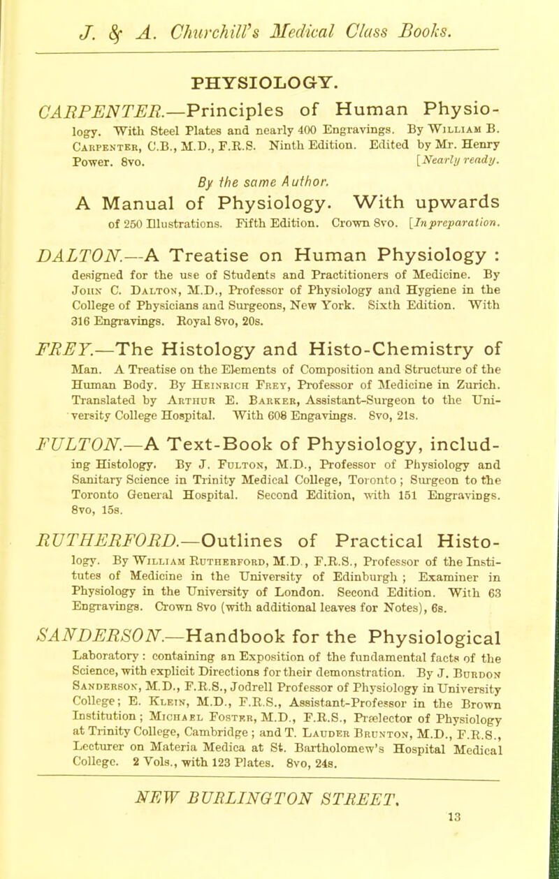 PHYSIOLOGY. CARPENTER— Principles of Human Physio- logy. With Steel Plates and nearly 400 Engravings. By William B. Carpenter, C.B., M.D., F.R.S. Ninth Edition. Edited by Mr. Henry Power. 8vo. [Nearly ready. By the same Author. A Manual of Physiology. With upwards of 250 Blustrations. Fifth Edition. Crown 8vo. [Inpreparation. DALTON.—A Treatise on Human Physiology : designed for the use of Students and Practitioners of Medicine. By John C. Dalton, M.D., Professor of Physiology and Hygiene in the College of Physicians and Surgeons, New York. Sixth Edition. With 316 Engravings. Royal 8vo, 20s. FREY.—The Histology and Histo-Chemistry of Man. A Treatise on the Elements of Composition and Structure of the Human Body. By Heinrich Frey, Professor of Medicine in Zurich. Translated by Arthur E. Barker, Assistant-Surgeon to the Uni- versity College Hospital. With 608 Engavings. 8vo, 21s. FULTON.—A Text-Book of Physiology, includ- ing Histology. By J. Fulton, M.D., Professor of Physiology and Sanitary Science in Trinity Medical College, Toronto ; Surgeon to the Toronto General Hospital. Second Edition, with 151 Engravings. 8vo, 15s. RUTHERF0RD.—Outlines of Practical Histo- logy. By Wjlliam Rutherford, M.D., F.R.S., Professor of the Insti- tutes of Medicine in the University of Edinburgh ; Examiner in Physiology in the University of London. Second Edition. With 63 Engravings. Crown 8vo (with additional leaves for Notes), 6s. SANDERSON.—Handbook for the Physiological Laboratory : containing an Exposition of the fundamental facts of the Science, with explicit Directions for their demonstration. By J. Burdon Sanderson, M.D., F.R.S., Jodrell Professor of Physiology in University College; E. Klein, M.D., F.R.S., Assistant-Professor in the Brown Institution; Michael Foster, M.D., F.R.S., Pwelector of Physiology at Trinity College, Cambridge ; and T. Lauder Brcnton, M.D., F.R.8., Lecturer on Materia Medica at St. Bartholomew's Hospital Medical College. 2 Vols., with 123 Plates. 8vo, 24b. NEW BURLINGTON STREET.