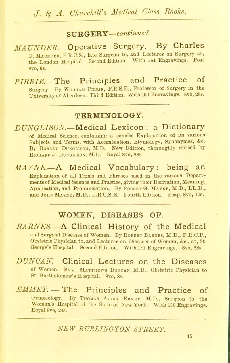 SURGERY— continued. MAUNDER.—Operative Surgery. By Charles F Maunder, F.B.C.S., late Surgeon to, and Lecturer on Surgery at, the London Hospital. Second Edition. With 164 Engravings. Post 8vo, 6s. PIBBIE.—The Principles and Practice of Surgery. By William Pirrie, F.R.S.E., Professor of Surgery in the University of Aberdeen. Third Edition. With 490 Engravings. Svo, 28s. TERMINOLOGY. DUNGLISON.—Medical Lexicon : a Dictionary of Medical Science, containing a concise Explanation of its various Subjects and Terms, with Accentuation, Etymology, Synonymes, &c. By Eoblev Dunglison, M.D. New Edition, thoroughly revised by Richard J. Dunolison, M.D. Royal 8vo, 28s. MAYNE.—A Medical Vocabulary: being an Explanation of all Terms and Phrases used in the various Depart- ments of Medical Science and Practice, giving their Derivation, Meaning, Application, and Pronunciation. By Robert G. Mayne, M.D., LL.D., and John Matne, M.D., L.R.C.S.E. Fourth Edition. Fcap. 8vo, 10s. WOMEN, DISEASES OP. BARNES.—A Clinical History of the Medical and Surgical Diseases of Women. By Robert Barnes, M.D., F.R.C.P., Obstetric Physician to, and Lecturer on Diseases of Women, &c, at, St. George's Hospital. Second Edition. With 1-1 Engravings. 8vo, 28s. DUNCAN — Clinical Lectures on the Diseases of Women. By J. Matthews Duncan, M.D., Obstetric Physician to St. Bartholomew's Hospital. 8vo, 8s. EMMET. — The Principles and Practice of Gynaecology. By Thomas Addis Emmet, M.D., Surgeon to the Woman's Hospital of the State of New York. With 130 Engravings. Boyal 8vo, 24s. NEW BURLINGTON STREET.