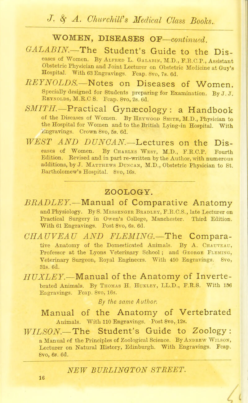 WOMEN, DISEASES OF—continued. GALABIN.—The Student's Guide to the Dis- eases of Women. By Alfred L. Galadin, M.D., F.R.C.P., Assistant Obstetric Physician and Joint Lecturer on Obstetric Medicine at Guy's Hospital. With 63 Engravings. Fcap. 8vo, 7s. 6d. REYNOLDS.—Notes on Diseases of Women. Specially designed for Students preparing for Examination. By J. J. Reynolds, M.R.C 8. Fcap. 8vo, 2s. 6d. SMITH.—Practical Gynaecology: a Handbook of the Diseases of Women. By Heywood Smith, M.D., Physician to the Hospital for Women and to the British Lying-in Hospital. With Engravings. Crown 8vo, 5s. 6d. WEST AND DUNCAN—Lectures on the Dis- eases of Women. By Charles West, M.D., F.R.CP. Fourth Edition. Revised and in part re-written by the Author, with numerous additions, by J. Matthews Duncan, M.D., Obstetric Physician to St. Bartholomew's Hospital. 8vo, 16s. ZOOLOGY. BRADLEY.—Manual of Comparative Anatomy and Physiology. By S. Messenger Bradley, F.R.C.S., late Lecturer on Practical Surgery in Owen's College, Manchester. Third Edition. With 61 Engravings. Post 8vo, 6s. 6d. CHAUVEAU AND FLEMING.—The Compara- tive Anatomy of the Domesticated Animals. By A. Chauveau, Professor at the Lyons Veterinary School ; and George Fleming, Veterinary Surgeon, Royal Engineers. With 450 Engravings. 8vo, 31s. 6d. HUXLEY.—Manual of the Anatomy of Inverte- brated Animals. By Thomas H. Huxley, LL.D., F.B.S. With 136 Engravings. Fcap. 8vo, 16s. By the same A uthor. Manual of the Anatomy of Vertebrated Animals. With 110 Engravings. Post 8vo, 12s. WILSON—The Student's Guide to Zoology: a Manual of the Principles of Zoological Science. By Andrew Wilson, Lecturer on Natural History, Edinburgh. With Engravings. Fcap. 8vo, 6f. 6d. NEW BURLINGTON STREET.