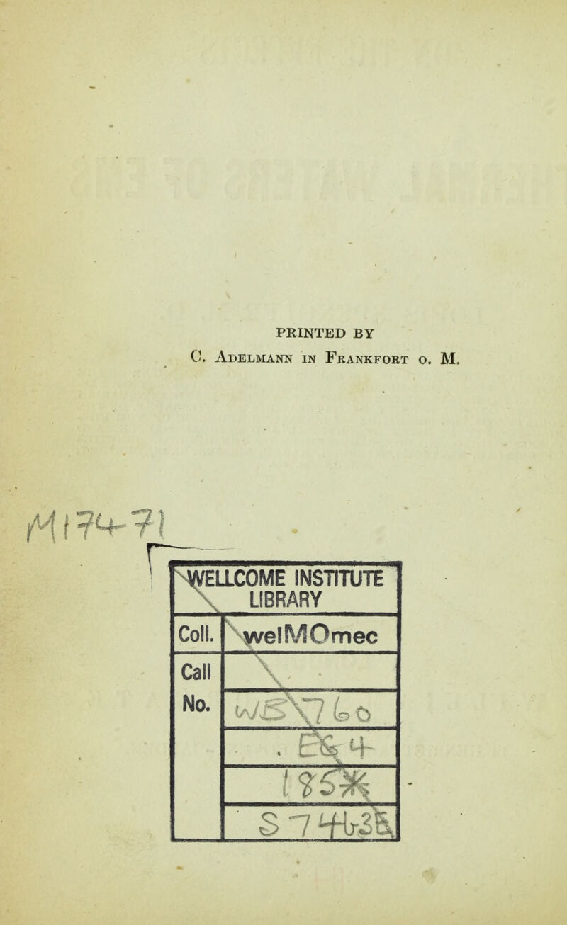 PRINTED BY C. Adelmann in Frankport o. M. ^WELLCOME INSTITUTE \ LIBRARY Coll. welMOmec Call No.