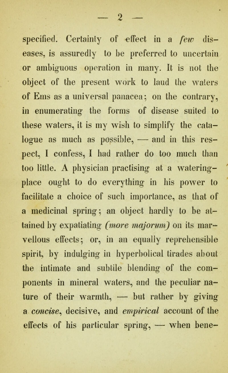 specified. Certainty of effect in a few dis- eases, is assuredly to be preferred to uncertain or ambiguous operation in many. It is not the object of the present work to laud the waters of Ems as a universal panacea; on the contrary, in enumerating- the forms of disease suited to these waters, it is my wish to simplify the cata- logue as much as possible, — and in this res- pect, I confess, I had rather do too much than too little. A physician practising at a watering- place ought to do everything in his power to facilitate a choice of such importance, as that of a medicinal spring; an object hardly to be at- tained by expatiating (more majorum) on its mar- vellous effects; or, in an equally reprehensible spirit, by indulging in hyperbolical tirades about the intimate and subtile blending of the com- ponents in mineral waters, and the peculiar na- ture of their warmth, — but rather by giving a concise, decisive, and empirical account of the effects of his particular spring, — when bene-