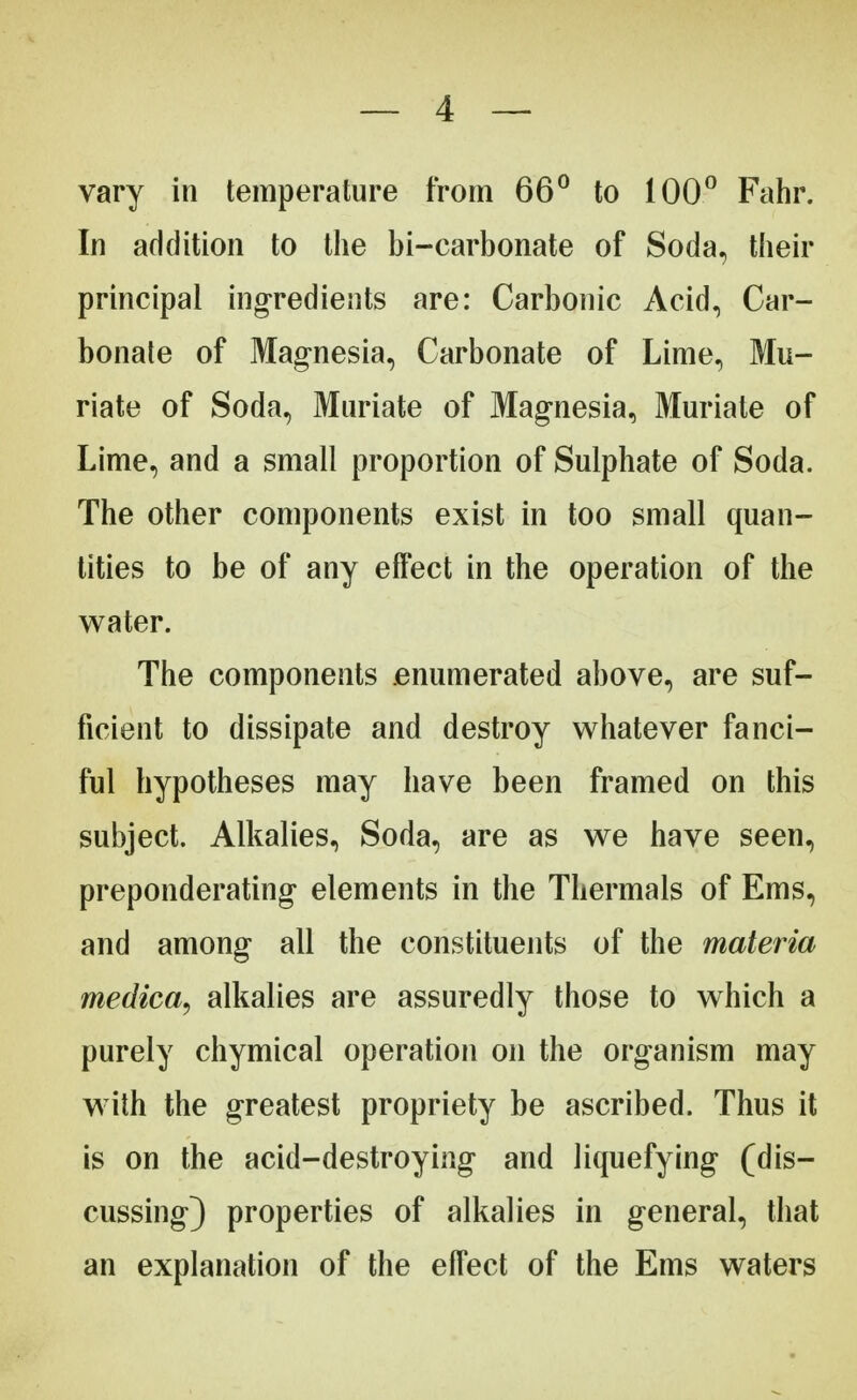 vary in temperature from 66° to 100° Fahr. In addition to the bi-carbonate of Soda, their principal ingredients are: Carbonic Acid, Car- bonate of Magnesia, Carbonate of Lime, Mu- riate of Soda, Muriate of Magnesia, Muriate of Lime, and a small proportion of Sulphate of Soda. The other components exist in too small quan- tities to be of any effect in the operation of the water. The components enumerated above, are suf- ficient to dissipate and destroy whatever fanci- ful hypotheses may have been framed on this subject. Alkalies, Soda, are as we have seen, preponderating elements in the Thermals of Ems, and among all the constituents of the materia medica, alkalies are assuredly those to which a purely chymical operation on the organism may with the greatest propriety be ascribed. Thus it is on the acid-destroying and liquefying (dis- cussing) properties of alkalies in general, that an explanation of the effect of the Ems waters