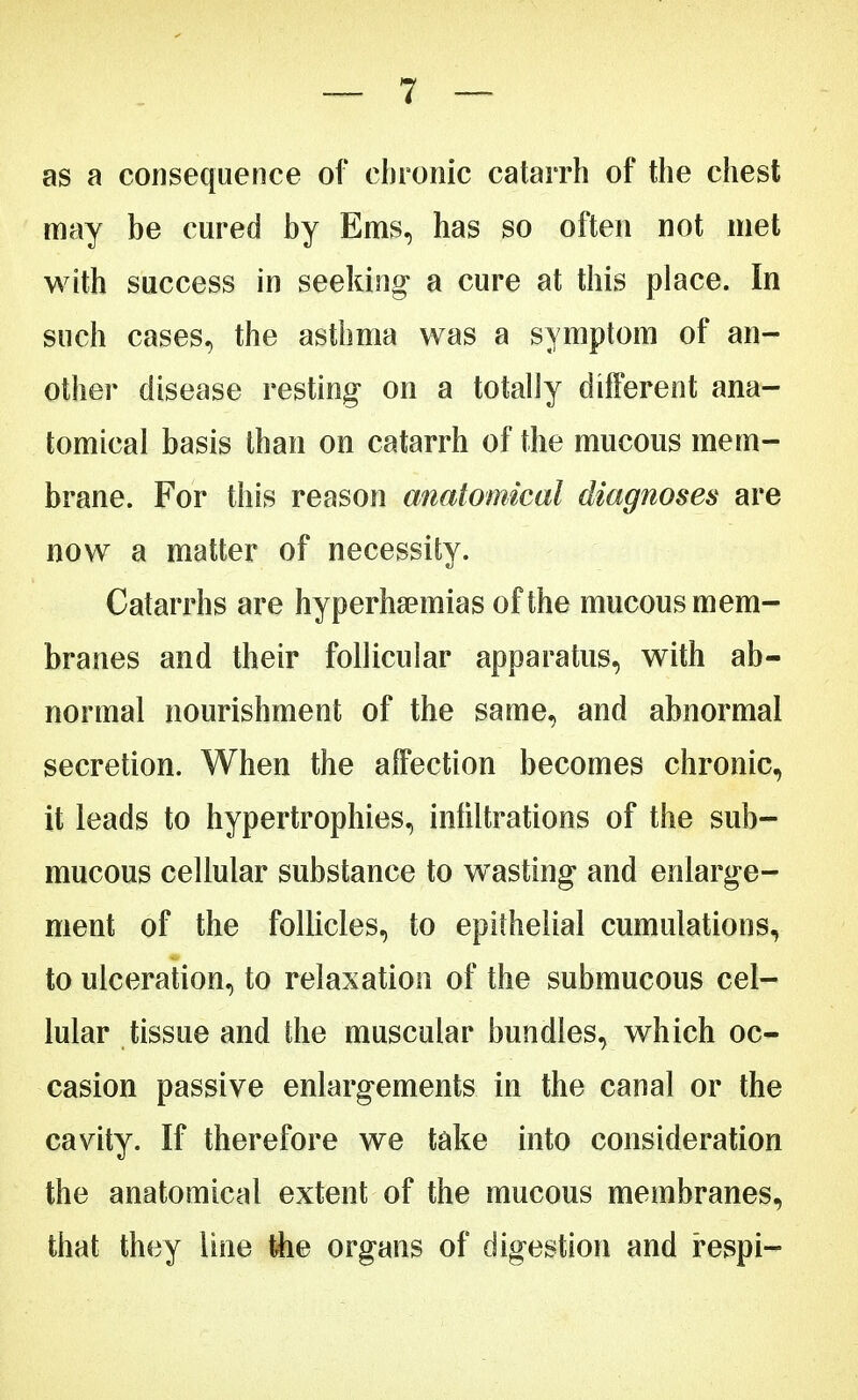 as a consequence of chronic catarrh of the chest may be cured by Ems, has so often not met with success in seeking- a cure at this place. In such cases, the asthma was a symptom of an- other disease resting on a totally different ana- tomical basis than on catarrh of the mucous mem- brane. For this reason anatomical diagnoses are now a matter of necessity. Catarrhs are hyperlipemias of the mucous mem- branes and their follicular apparatus, with ab- normal nourishment of the same, and abnormal secretion. When the affection becomes chronic, it leads to hypertrophies, infiltrations of the sub- mucous cellular substance to wasting* and enlarge- ment of the follicles, to epithelial cumulations, to ulceration, to relaxation of the submucous cel- lular tissue and the muscular bundles, which oc- casion passive enlargements in the canal or the cavity. If therefore we take into consideration the anatomical extent of the mucous membranes, that they line the organs of digestion and respi-