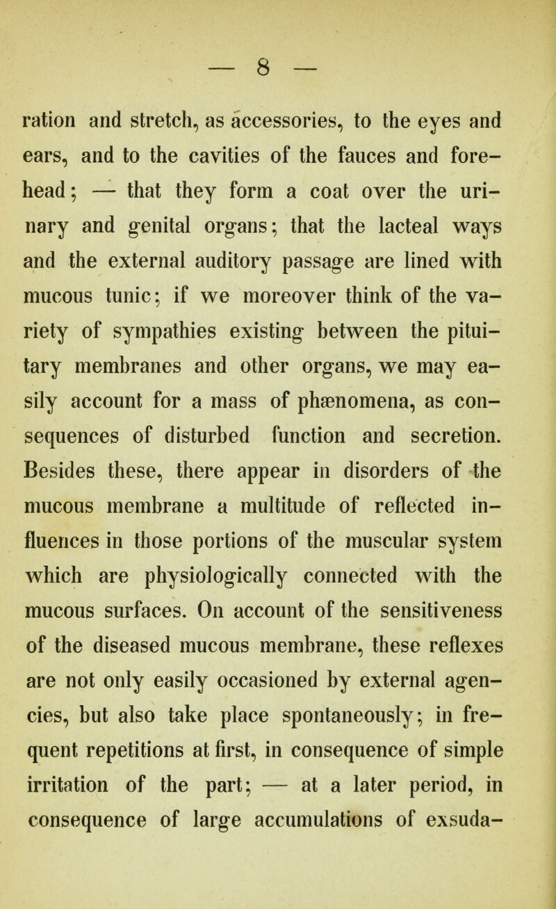 ration and stretch, as accessories, to the eyes and ears, and to the cavities of the fauces and fore- head ; — that they form a coat over the uri- nary and genital organs; that the lacteal ways and the external auditory passage are lined with mucous tunic; if we moreover think of the va- riety of sympathies existing between the pitui- tary membranes and other organs, we may ea- sily account for a mass of phenomena, as con- sequences of disturbed function and secretion. Besides these, there appear in disorders of the mucous membrane a multitude of reflected in- fluences in those portions of the muscular system which are physiologically connected with the mucous surfaces. On account of the sensitiveness of the diseased mucous membrane, these reflexes are not only easily occasioned by external agen- cies, but also take place spontaneously; in fre- quent repetitions at first, in consequence of simple irritation of the part; — at a later period, in consequence of large accumulations of exsuda-