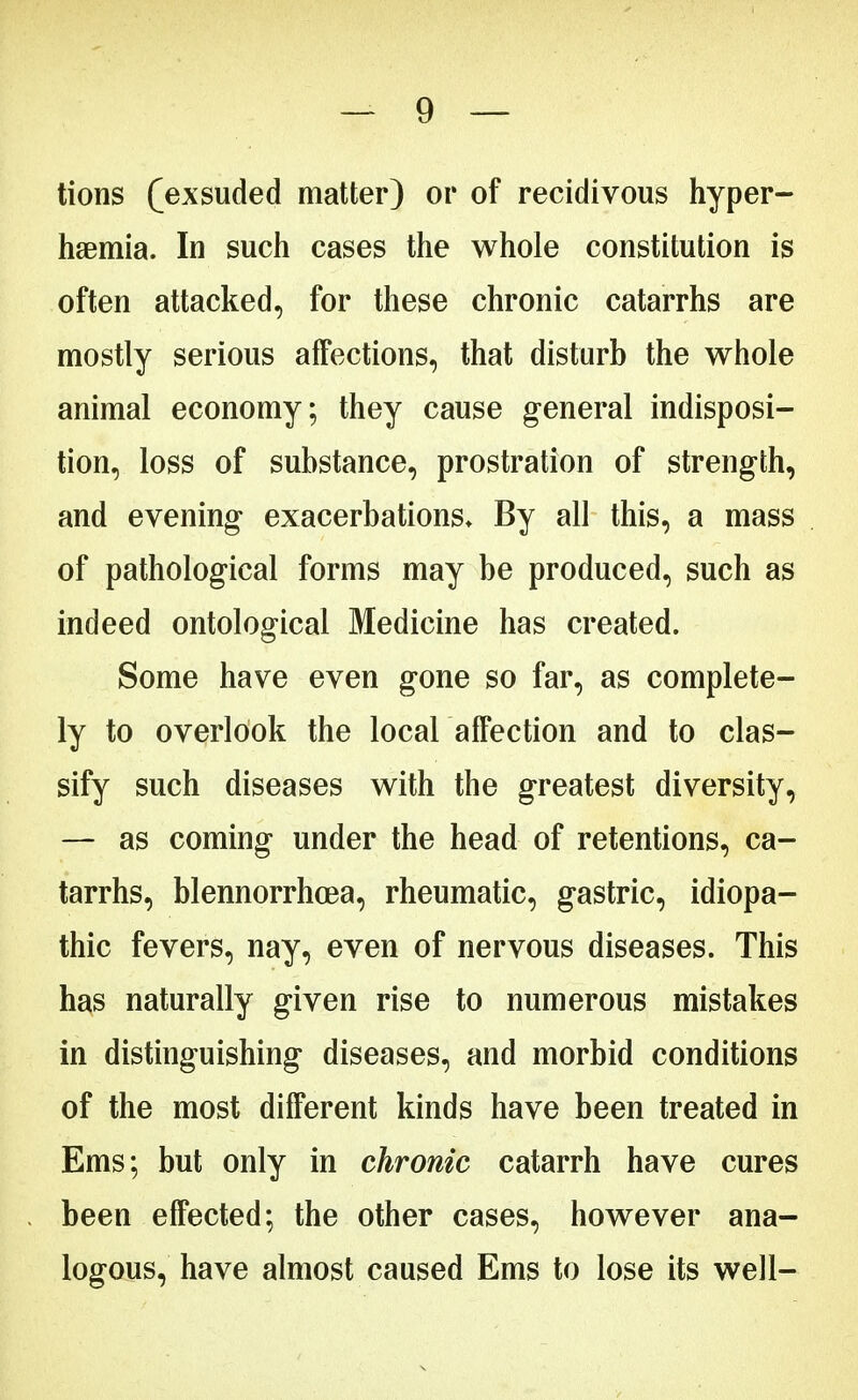 tions (^exsuded matter) or of recidivous hyper- lipemia. In such cases the whole constitution is often attacked, for these chronic catarrhs are mostly serious affections, that disturb the whole animal economy; they cause general indisposi- tion, loss of substance, prostration of strength, and evening exacerbations. By all this, a mass of pathological forms may be produced, such as indeed ontological Medicine has created. Some have even gone so far, as complete- ly to overlook the local affection and to clas- sify such diseases with the greatest diversity, — as coming under the head of retentions, ca- tarrhs, blennorrhea, rheumatic, gastric, idiopa- thic fevers, nay, even of nervous diseases. This has naturally given rise to numerous mistakes in distinguishing diseases, and morbid conditions of the most different kinds have been treated in Ems; but only in chronic catarrh have cures been effected; the other cases, however ana- logous, have almost caused Ems to lose its well-