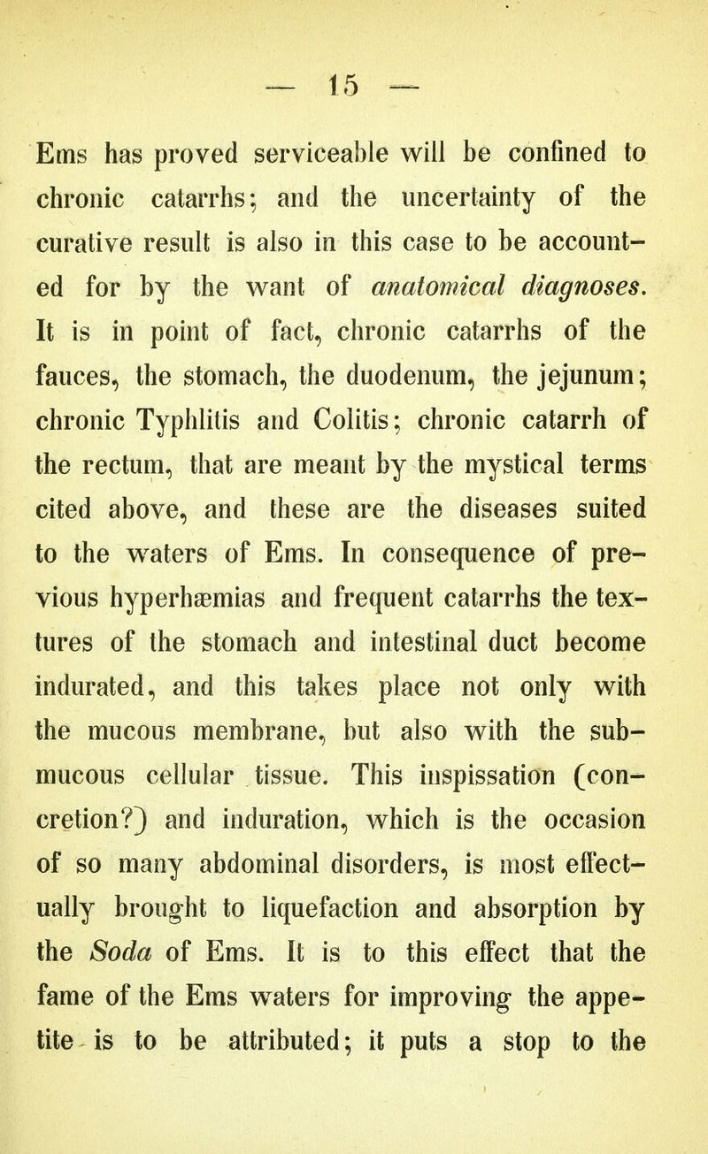 Ems has proved serviceable will be confined to chronic catarrhs; and the uncertainty of the curative result is also in this case to be account- ed for by the want of anatomical diagnoses. It is in point of fact, chronic catarrhs of the fauces, the stomach, the duodenum, the jejunum; chronic Typhlitis and Colitis; chronic catarrh of the rectum, that are meant by the mystical terms cited above, and these are the diseases suited to the waters of Ems. In consequence of pre- vious hyperhaemias and frequent catarrhs the tex- tures of the stomach and intestinal duct become indurated, and this takes place not only with the mucous membrane, but also with the sub- mucous cellular tissue. This inspissation (con- cretion?) and induration, which is the occasion of so many abdominal disorders, is most effect- ually brought to liquefaction and absorption by the Soda of Ems. It is to this effect that the fame of the Ems waters for improving the appe- tite is to be attributed; it puts a stop to the