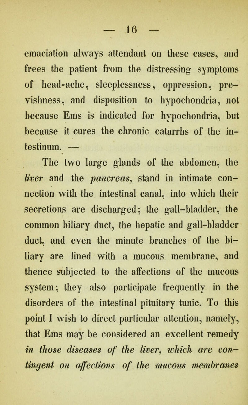 emaciation always attendant on these cases, and frees the patient from the distressing- symptoms of head-ache, sleeplessness, oppression, pre- vishness, and disposition to hypochondria, not because Ems is indicated for hypochondria, but because it cures the chronic catarrhs of the in- testinum. — The two large glands of the abdomen, the liver and the pancreas, stand in intimate con- nection with the intestinal canal, into which their secretions are discharged; the gall-bladder, the common biliary duct, the hepatic and gall-bladder duct, and even the minute branches of the bi- liary are lined with a mucous membrane, and thence subjected to the affections of the mucous system; they also participate frequently in the disorders of the intestinal pituitary tunic. To this point I wish to direct particular attention, namely, that Ems may be considered an excellent remedy in those diseases of the liver, which are con- tingent on affections of the mucous membranes