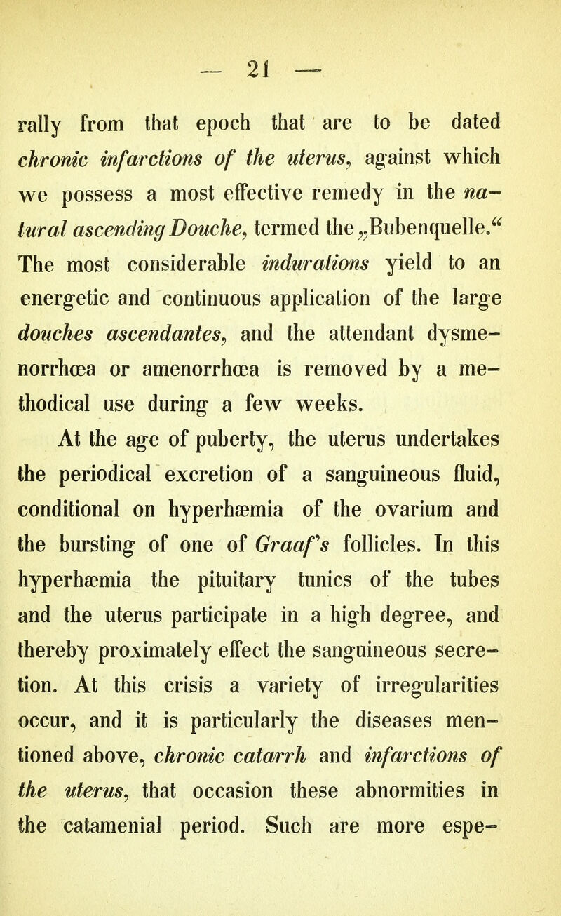 rally from that epoch that are to be dated chronic infarctions of the uterus, against which we possess a most effective remedy in the na- tural ascending Douche, termed the^Bubenquelle. The most considerable indurations yield to an energetic and continuous application of the large douches ascendantes, and the attendant dysme- norrhea or amenorrhoea is removed by a me- thodical use during a few weeks. At the age of puberty, the uterus undertakes the periodical excretion of a sanguineous fluid, conditional on hyperlipemia of the ovarium and the bursting of one of Graafs follicles. In this hyperhsemia the pituitary tunics of the tubes and the uterus participate in a high degree, and thereby proximately effect the sanguineous secre- tion. At this crisis a variety of irregularities occur, and it is particularly the diseases men- tioned above, chronic catarrh and infarctions of the uterus, that occasion these abnormities in the catamenial period. Such are more espe-