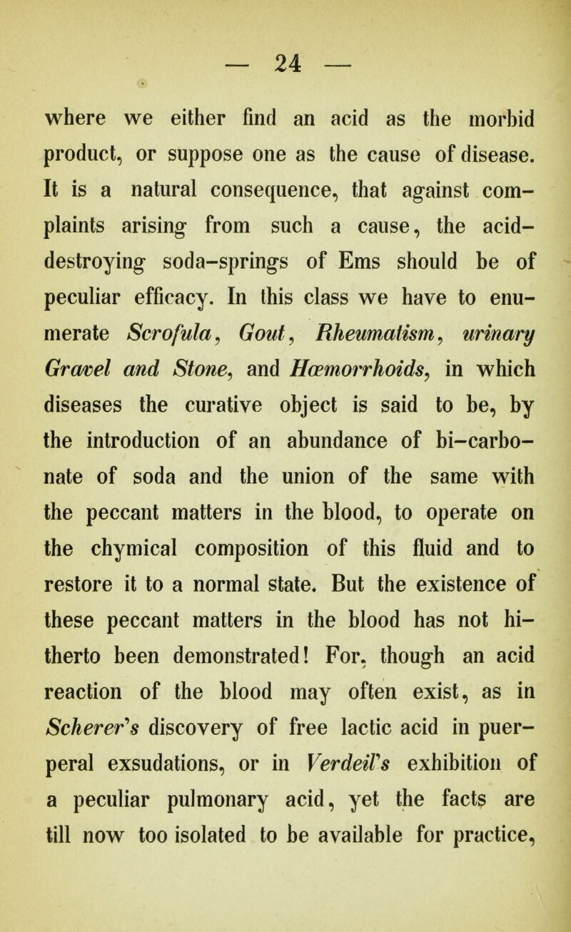 where we either find an acid as the morbid product, or suppose one as the cause of disease. It is a natural consequence, that against com- plaints arising- from such a cause, the acid- destroying soda-springs of Ems should be of peculiar efficacy. In this class we have to enu- merate Scrofula, Gout, Rheumatism, urinary Gravel and Stone, and Haemorrhoids, in which diseases the curative object is said to be, by the introduction of an abundance of bi-carbo- nate of soda and the union of the same with the peccant matters in the blood, to operate on the chymical composition of this fluid and to restore it to a normal state. But the existence of these peccant matters in the blood has not hi- therto been demonstrated! For, though an acid reaction of the blood may often exist, as in Scherer's discovery of free lactic acid in puer- peral exsudations, or in VerdeiVs exhibition of a peculiar pulmonary acid, yet the facts are till now too isolated to be available for practice,