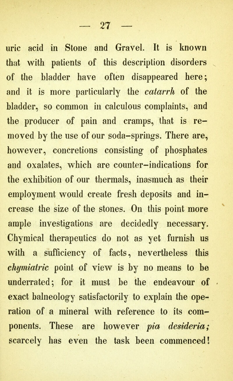 uric acid in Stone and Gravel. It is known that with patients of this description disorders of the bladder have often disappeared here; and it is more particularly the catarrh of the bladder, so common in calculous complaints, and the producer of pain and cramps, that is re- moved by the use of our soda-springs. There are, however, concretions consisting of phosphates and oxalates, which are counter-indications for the exhibition of our thermals, inasmuch as their employment would create fresh deposits and in- crease the size of the stones. On this point more ample investigations are decidedly necessary. Chymical therapeutics do not as yet furnish us with a sufficiency of facts, nevertheless this chymiatric point of view is by no means to be underrated; for it must be the endeavour of exact balneology satisfactorily to explain the ope- ration of a mineral with reference to its com- ponents. These are however pia desideria; scarcely has even the task been commenced!