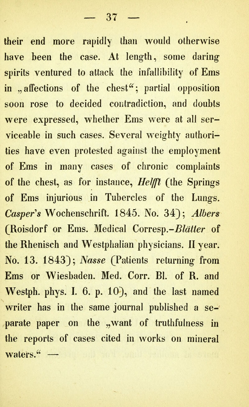 their end more rapidly than would otherwise have been the case. At length, some daring spirits ventured to attack the infallibility of Ems in „ affections of the chestpartial opposition soon rose to decided contradiction, and doubts were expressed, whether Ems were at all ser- viceable in such cases. Several weighty authori- ties have even protested against the employment of Ems in many cases of chronic complaints of the chest, as for instance, Heiß (the Springs of Ems injurious in Tubercles of the Lungs. Casper's Wochenschrift. 1845. No. 34); Albers (Roisdorf or Ems. Medical Corvey.-Blätter of the Rhenisch and Westphalian physicians. II year. No. 13. 1843); Nasse (Patients returning from Ems or Wiesbaden. Med. Corr. Bl. of R. and Westph. phys. I. 6. p. 10), and the last named writer has in the same journal published a se- parate paper on the „want of truthfulness in the reports of cases cited in works on mineral waters. —