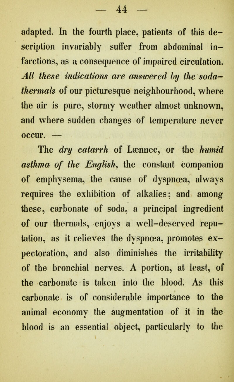 adapted. In the fourth place, patients of this de- scription invariably suffer from abdominal in- farctions, as a consequence of impaired circulation. All these indications are answered by the soda- thermals of our picturesque neighbourhood, where the air is pure, stormy weather almost unknown, and where sudden changes of temperature never occur. — The dry catarrh of Laennec, or the humid asthma of the English, the constant companion of emphysema, the cause of dyspnoea, always requires the exhibition of alkalies; and among these, carbonate of soda, a principal ingredient of our thermals, enjoys a well-deserved repu- tation, as it relieves the dyspnoea, promotes ex- pectoration, and also diminishes the irritability of the bronchial nerves. A portion, at least, of the carbonate is taken into the blood. As this carbonate is of considerable importance to the animal economy the augmentation of it in the blood is an essential object, particularly to the