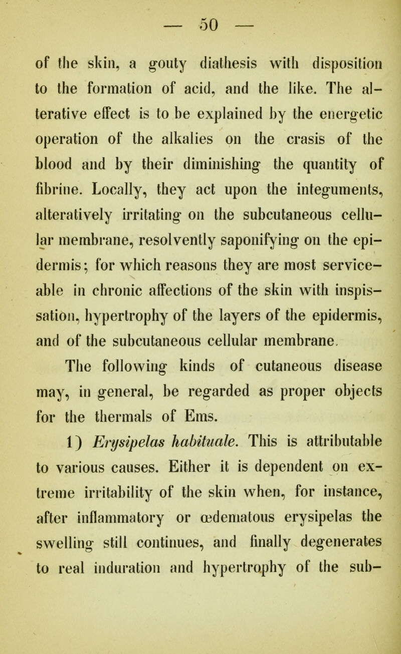 of the skin, a gouty diathesis with disposition to the formation of acid, and the like. The al- terative effect is to be explained by the energetic operation of the alkalies on the crasis of the blood and by their diminishing the quantity of fibrine. Locally, they act upon the integuments, alteratively irritating on the subcutaneous cellu- lar membrane, resolvently saponifying on the epi- dermis; for which reasons they are most service- able in chronic affections of the skin with inspis- sation, hypertrophy of the layers of the epidermis, and of the subcutaneous cellular membrane, The following kinds of cutaneous disease may, in general, be regarded as proper objects for the thermals of Ems. 1) Erysipelas habituate. This is attributable to various causes. Either it is dependent on ex- treme irritability of the skin when, for instance, after inflammatory or cedematous erysipelas the swelling still continues, and finally degenerates to real induration and hypertrophy of the sub-