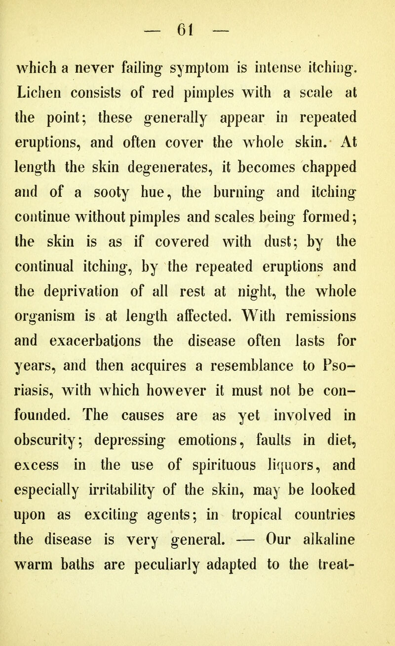 which a never failing symptom is intense itching-. Lichen consists of red pimples with a scale at the point; these generally appear in repeated eruptions, and often cover the whole skin. At length the skin degenerates, it becomes chapped and of a sooty hue, the burning and itching continue without pimples and scales being formed; the skin is as if covered with dust; by the continual itching, by the repeated eruptions and the deprivation of all rest at night, the whole organism is at length affected. With remissions and exacerbations the disease often lasts for years, and then acquires a resemblance to Pso- riasis, with which however it must not be con- founded. The causes are as yet involved in obscurity; depressing emotions, faults in diet, excess in the use of spirituous liquors, and especially irritability of the skin, may be looked upon as exciting agents; in tropical countries the disease is very general. — Our alkaline warm baths are peculiarly adapted to the treat-