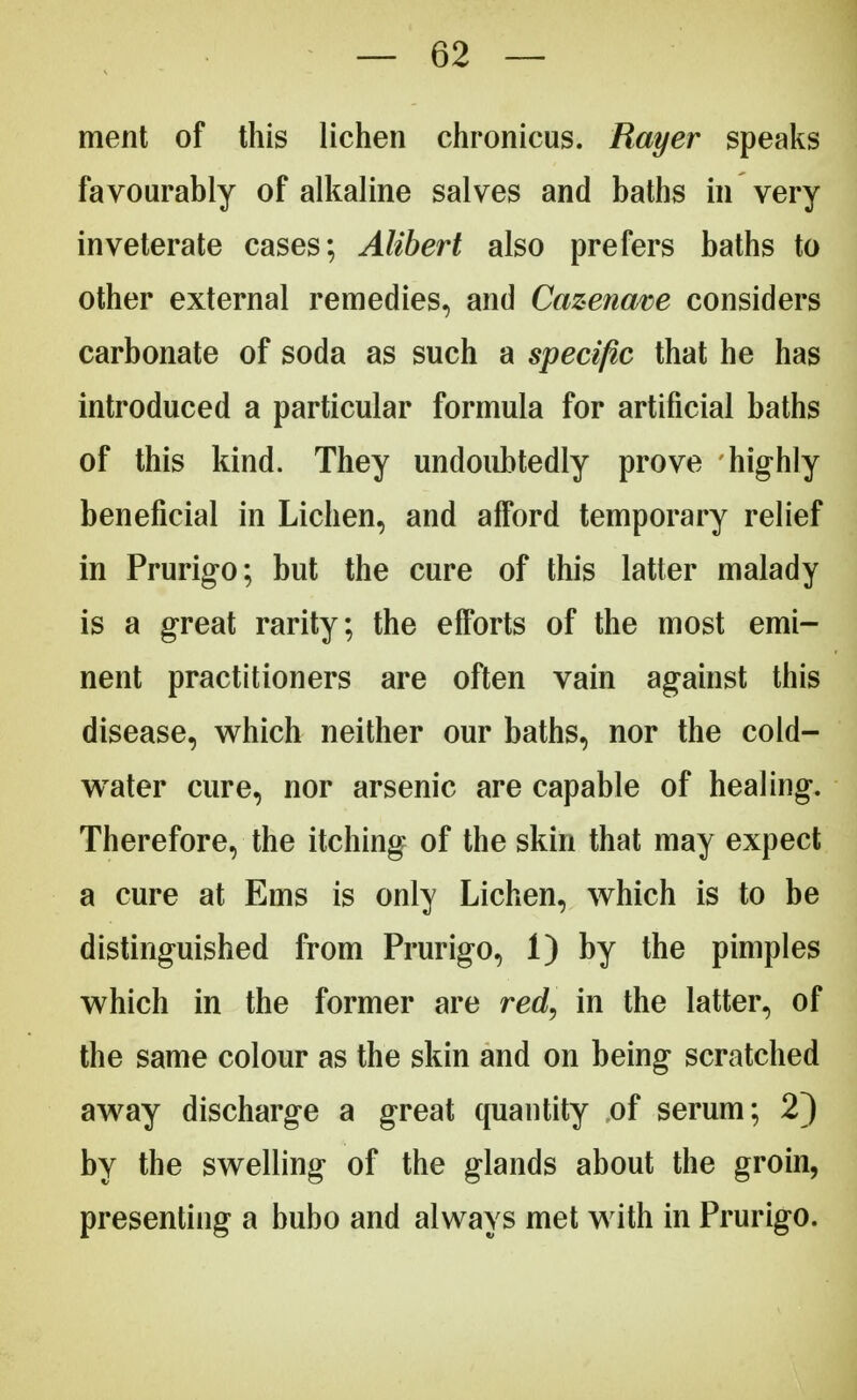 ment of this lichen chronicus. Rayer speaks favourably of alkaline salves and baths in very inveterate cases; Alibert also prefers baths to other external remedies, and Cazenave considers carbonate of soda as such a specific that he has introduced a particular formula for artificial baths of this kind. They undoubtedly prove highly beneficial in Lichen, and afford temporary relief in Prurigo; but the cure of this latter malady is a great rarity; the efforts of the most emi- nent practitioners are often vain against this disease, which neither our baths, nor the cold- water cure, nor arsenic are capable of healing. Therefore, the itching of the skin that may expect a cure at Ems is only Lichen, which is to be distinguished from Prurigo, 1) by the pimples which in the former are red, in the latter, of the same colour as the skin and on being scratched away discharge a great quantity of serum; 2) by the swelling of the glands about the groin, presenting a bubo and always met with in Prurigo.