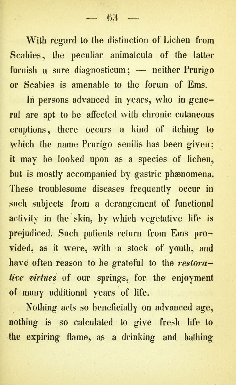 With regard to the distinction of Lichen from Scabies, the peculiar animalcula of the latter furnish a sure diagnosticum; — neither Prurigo or Scabies is amenable to the forum of Ems. In persons advanced in years, who in gene- ral are apt to be alFected with chronic cutaneous eruptions, there occurs a kind of itching to which the name Prurigo senilis has been given; it may be looked upon as a species of lichen, but is mostly accompanied by gastric phenomena. These troublesome diseases frequently occur in such subjects from a derangement of functional activity in the skin, by which vegetative life is prejudiced. Such patients return from Ems pro- vided, as it were, with a stock of youth, and have often reason to be grateful to the restora- tive virtues of our springs, for the enjoyment of many additional years of life. Nothing acts so beneficially on advanced age, nothing is so calculated to give fresh life to the expiring flame, as a drinking and bathing