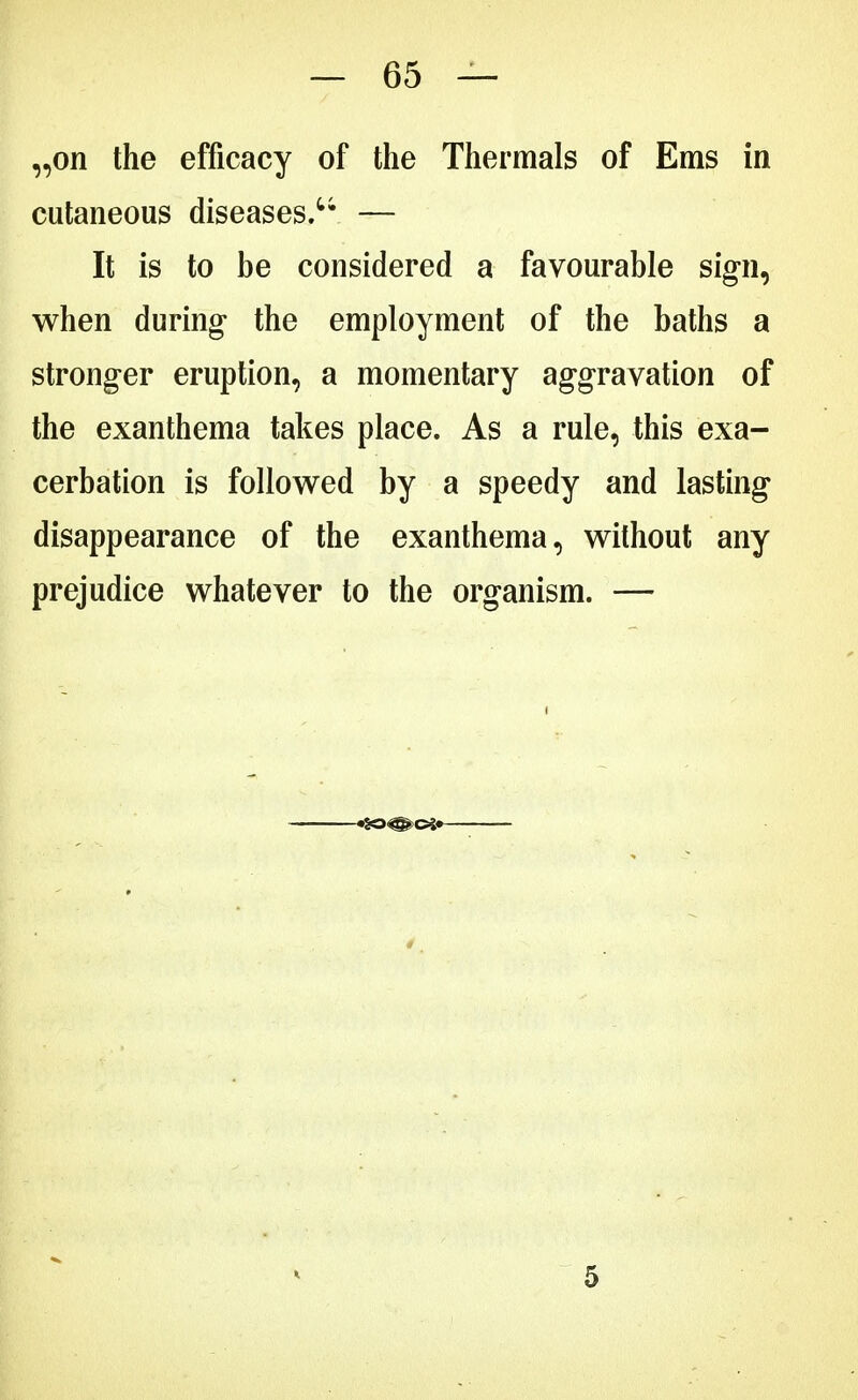 „on the efficacy of the Thermals of Ems in cutaneous diseases. — It is to be considered a favourable sign, when during the employment of the baths a stronger eruption, a momentary aggravation of the exanthema takes place. As a rule, this exa- cerbation is followed by a speedy and lasting disappearance of the exanthema, without any prejudice whatever to the organism. — 5