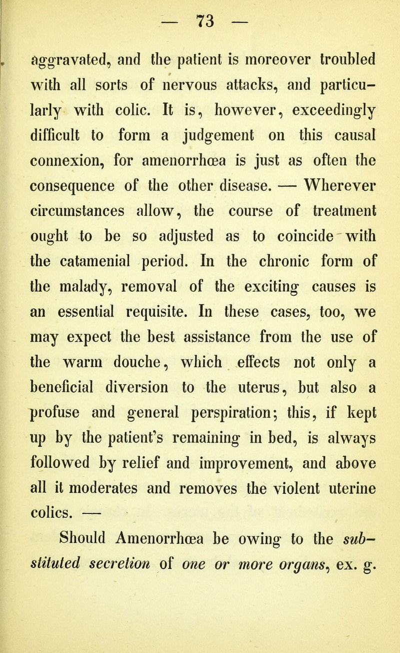 aggravated, and the patient is moreover troubled with all sorts of nervous attacks, and particu- larly with colic. It is, however, exceedingly difficult to form a judgement on this causal connexion, for amenorrhoea is just as often the consequence of the other disease. — Wherever circumstances allow, the course of treatment ought to be so adjusted as to coincide with the catamenial period. In the chronic form of the malady, removal of the exciting causes is an essential requisite. In these cases, too, we may expect the best assistance from the use of the warm douche, which effects not only a beneficial diversion to the uterus, but also a profuse and general perspiration; this, if kept up by the patient's remaining in bed, is always followed by relief and improvement, and above all it moderates and removes the violent uterine colics. — Should Amenorrhoea be owing to the sub- stituted secretion of one or more organs, ex. g.