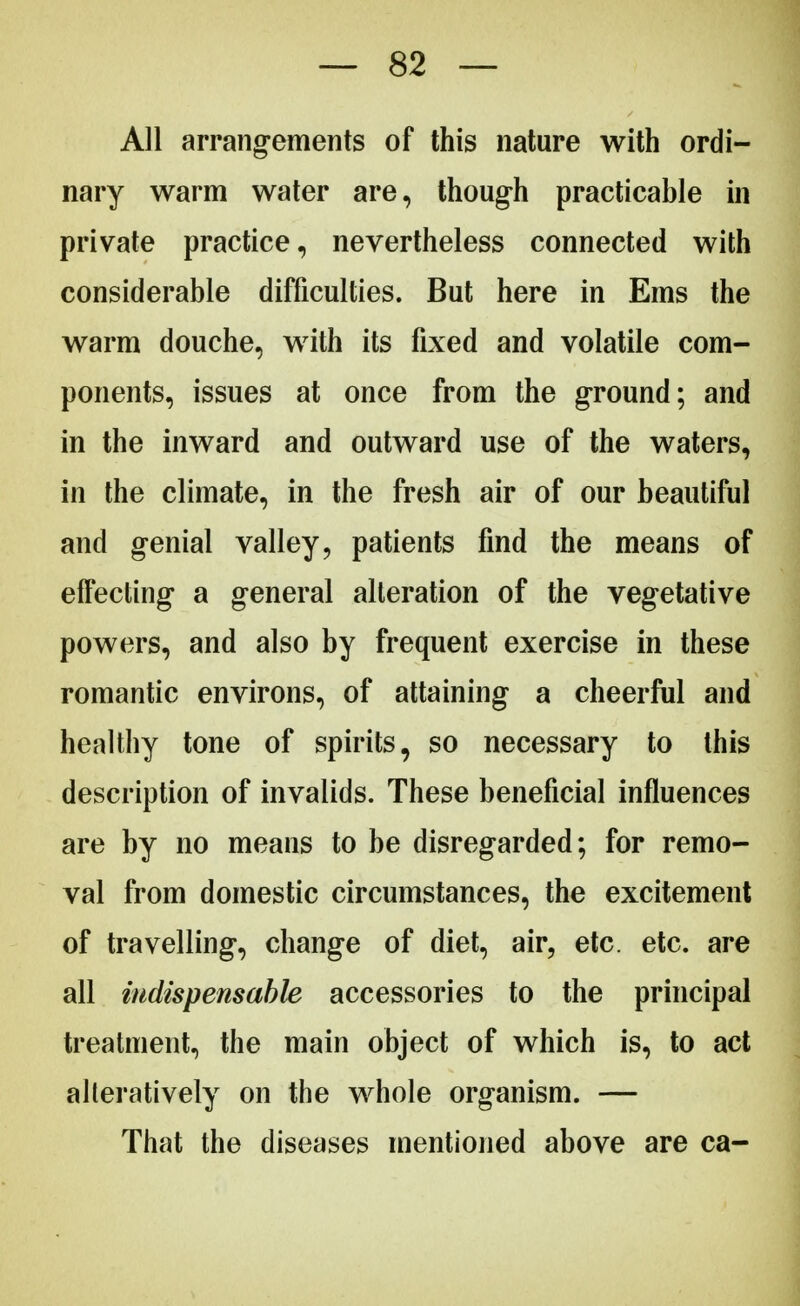 All arrangements of this nature with ordi- nary warm water are, though practicable in private practice, nevertheless connected with considerable difficulties. But here in Ems the warm douche, with its fixed and volatile com- ponents, issues at once from the ground; and in the inward and outward use of the waters, in the climate, in the fresh air of our beautiful and genial valley, patients find the means of effecting a general alteration of the vegetative powers, and also by frequent exercise in these romantic environs, of attaining a cheerful and healthy tone of spirits, so necessary to this description of invalids. These beneficial influences are by no means to be disregarded; for remo- val from domestic circumstances, the excitement of travelling, change of diet, air, etc. etc. are all indispensable accessories to the principal treatment, the main object of which is, to act alleratively on the whole organism. — That the diseases mentioned above are ca-