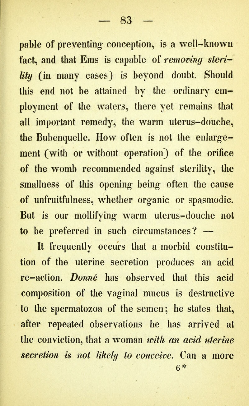 pable of preventing* conception, is a well-known fact, and that Ems is capable of removing steri- lity (in many cases) is beyond doubt. Should this end not be attained by the ordinary em- ployment of the waters, there yet remains that all important remedy, the warm uterus-douche, the Bubenquelle. How often is not the enlarge- ment (with or without operation) of the orifice of the womb recommended against sterility, the smallness of this opening being often the cause of unfruitfulness, whether organic or spasmodic. But is our mollifying warm uterus-douche not to be preferred in such circumstances? — It frequently occurs that a morbid constitu- tion of the uterine secretion produces an acid re-action. Donne has observed that this acid composition of the vaginal mucus is destructive to the spermatozoa of the semen; he states that, after repeated observations he has arrived at the conviction, that a woman with an acid uterine secretion is not likely to conceive. Can a more 6*