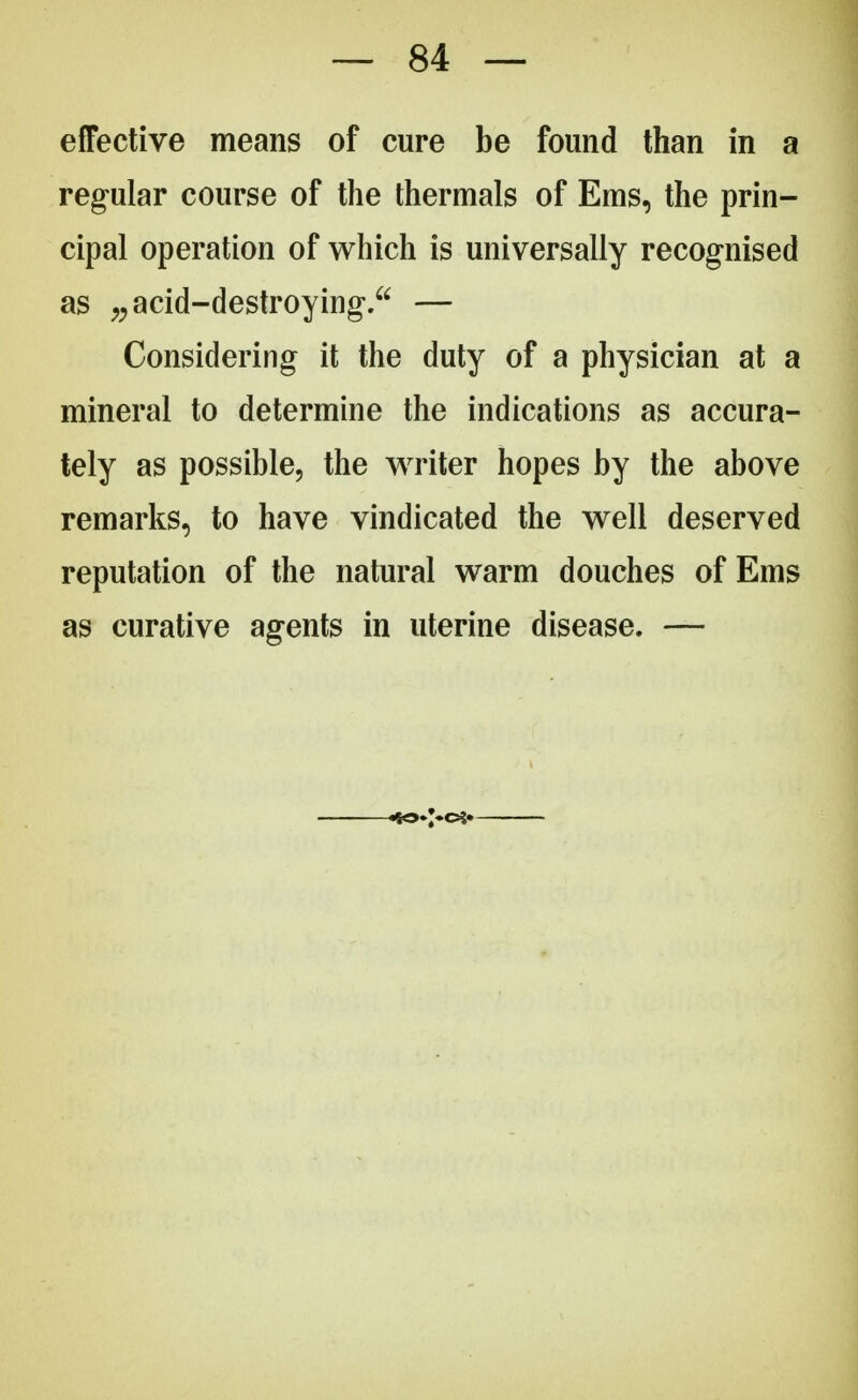 effective means of cure be found than in a regular course of the thermals of Ems, the prin- cipal operation of which is universally recognised as „ acid-destroying. — Considering it the duty of a physician at a mineral to determine the indications as accura- tely as possible, the writer hopes by the above remarks, to have vindicated the well deserved reputation of the natural warm douches of Ems as curative agents in uterine disease. —