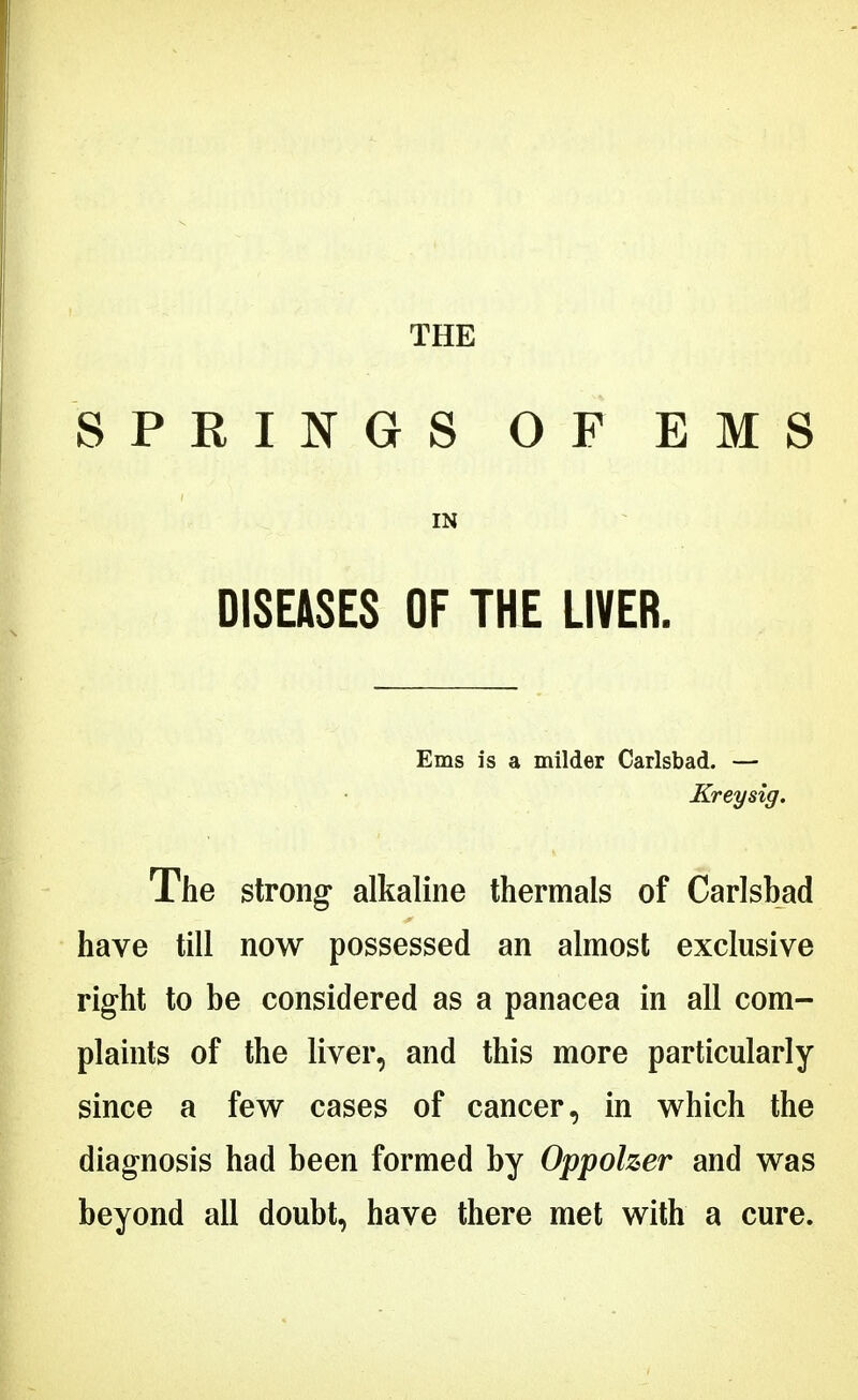 THE SPRINGS OF EMS IN DISEASES OF THE LIVER. Ems is a milder Carlsbad. — Kreysig. The strong alkaline thermals of Carlsbad have till now possessed an almost exclusive right to be considered as a panacea in all com- plaints of the liver, and this more particularly since a few cases of cancer, in which the diagnosis had been formed by Oppoher and was beyond all doubt, have there met with a cure.