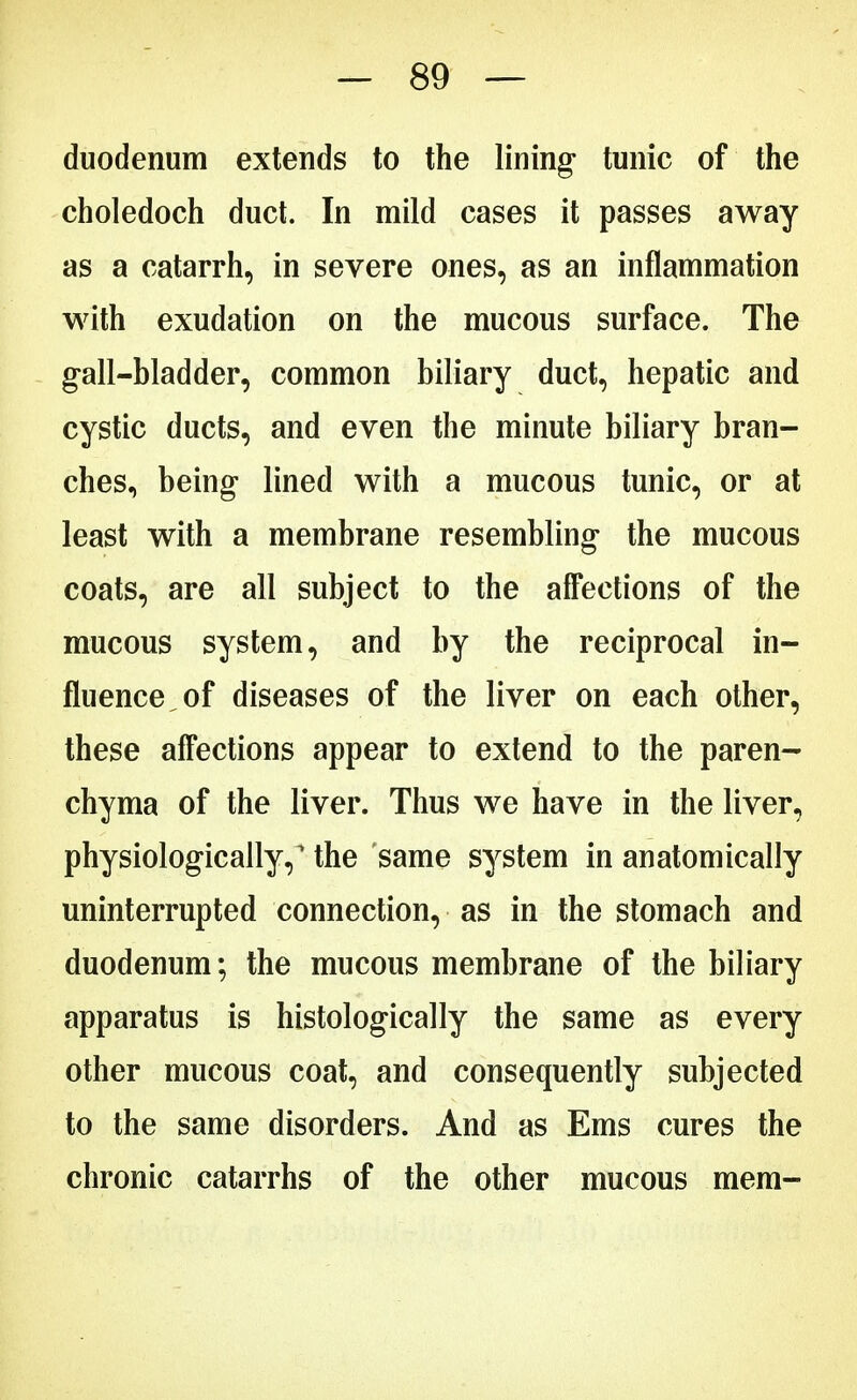 duodenum extends to the lining- tunic of the choledoch duct. In mild cases it passes away as a catarrh, in severe ones, as an inflammation with exudation on the mucous surface. The gall-bladder, common biliary duct, hepatic and cystic ducts, and even the minute biliary bran- ches, being- lined with a mucous tunic, or at least with a membrane resembling the mucous coats, are all subject to the affections of the mucous system, and by the reciprocal in- fluence, of diseases of the liver on each other, these affections appear to extend to the paren- chyma of the liver. Thus we have in the liver, physiologically, the same system in anatomically uninterrupted connection, as in the stomach and duodenum; the mucous membrane of the biliary apparatus is histologically the same as every other mucous coat, and consequently subjected to the same disorders. And as Ems cures the chronic catarrhs of the other mucous mem-