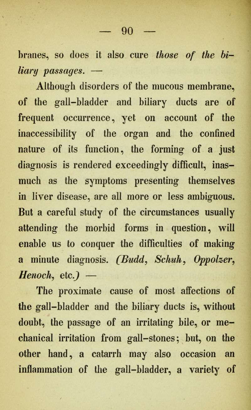 branes, so does it also cure those of the bi- liary passages. — Although disorders of the mucous membrane, of the gall-bladder and biliary ducts are of frequent occurrence, yet on account of the inaccessibility of the organ and the confined nature of its function, the forming of a just diagnosis is rendered exceedingly difficult, inas- much as the symptoms presenting themselves in liver disease, are all more or less ambiguous. But a careful study of the circumstances usually attending the morbid forms in question, will enable us to conquer the difficulties of making a minute diagnosis. (Budd, Schuh, Oppolzer, Henoch, etc.) — The proximate cause of most affections of the gall-bladder and the biliary ducts is, without doubt, the passage of an irritating bile, or me- chanical irritation from gall-stones; but, on the other hand, a catarrh may also occasion an inflammation of the gall-bladder, a variety of