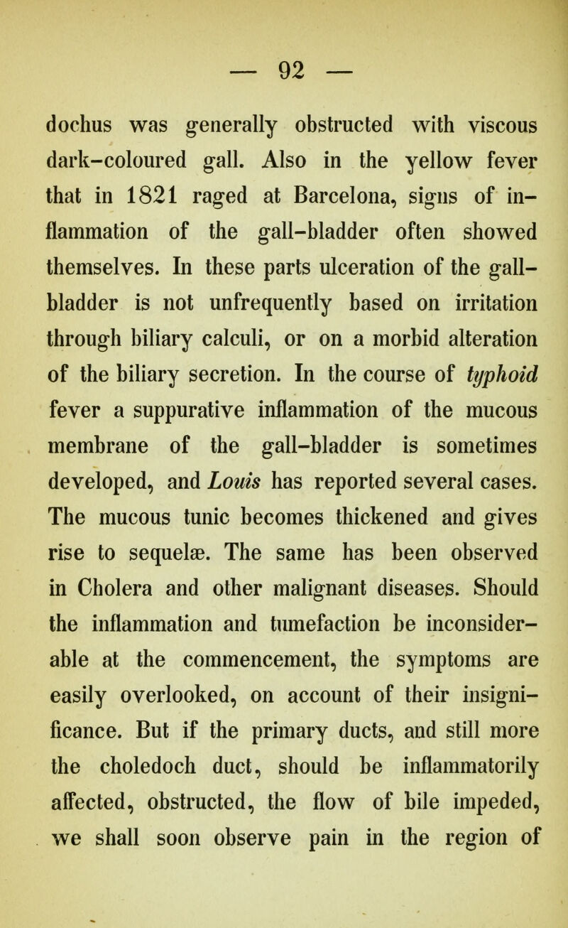 dochus was generally obstructed with viscous dark-coloured gall. Also in the yellow fever that in 1821 raged at Barcelona, signs of in- flammation of the gall-bladder often showed themselves. In these parts ulceration of the gall- bladder is not unfrequently based on irritation through biliary calculi, or on a morbid alteration of the biliary secretion. In the course of typhoid fever a suppurative inflammation of the mucous membrane of the gall-bladder is sometimes developed, and Louis has reported several cases. The mucous tunic becomes thickened and gives rise to sequelae. The same has been observed in Cholera and other malignant diseases. Should the inflammation and tumefaction be inconsider- able at the commencement, the symptoms are easily overlooked, on account of their insigni- ficance. But if the primary ducts, and still more the choledoch duct, should be inflammatorily affected, obstructed, the flow of bile impeded, we shall soon observe pain in the region of