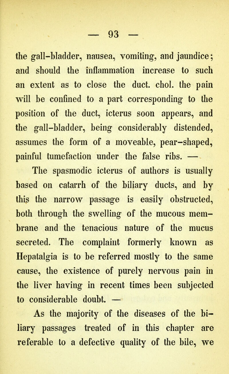 the gall-bladder, nausea, vomiting, and jaundice; and should the inflammation increase to such an extent as to close the duct. chol. the pain will be confined to a part corresponding to the position of the duct, icterus soon appears, and the gall-bladder, being considerably distended, assumes the form of a moveable, pear-shaped, painful tumefaction under the false ribs. — The spasmodic icterus of authors is usually based on catarrh of the biliary ducts, and by this the narrow passage is easily obstructed, both through the swelling of the mucous mem- brane and the tenacious nature of the mucus secreted. The complaint formerly known as Hepatalgia is to be referred mostly to the same cause, the existence of purely nervous pain in the liver having in recent times been subjected to considerable doubt. — As the majority of the diseases of the bi- liary passages treated of in this chapter are referable to a defective quality of the bile, we