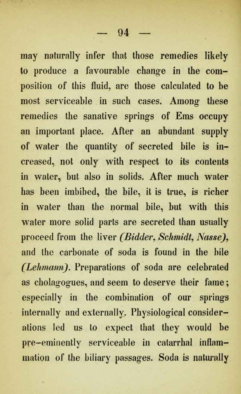 may naturally infer that those remedies likely to produce a favourable change in the com- position of this fluid, are those calculated to be most serviceable in such cases. Among these remedies the sanative springs of Ems occupy an important place. After an abundant supply of water the quantity of secreted bile is in- creased, not only with respect to its contents in water, but also in solids. After much water has been imbibed, the bile, it is true, is richer in water than the normal bile, but with this water more solid parts are secreted than usually proceed from the liver (Bidder, Schmidt, Nasse), and the carbonate of soda is found in the bile (Lehmann). Preparations of soda are celebrated as cholagogues, and seem to deserve their fame; especially in the combination of our springs internally and externally. Physiological consider- ations led us to expect that they would be pre-eminently serviceable in catarrhal inflam- mation of the biliary passages. Soda is naturally